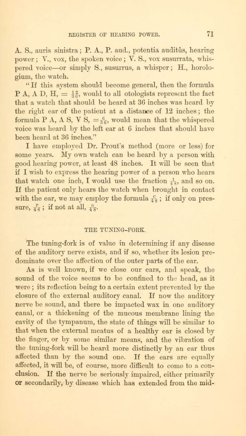 A. S., auiris sinistra; P. A., P. aud., potentia auditus, hearing power ; V., vox, the spoken voice ; V. S., vox susurrata, whis- pered voice—or simply S., susurrus, a whisper; H., horolo- gium, the watch.  If this system should become general, then the formula P A, A D, H, = Jf, would to all otologists represent the fact that a watch that should be heard at 36 inches was heard by the right ear of the patient at a distance of 12 inches; the formula P A, A S, V S, = ^q, would mean that the whispered voice was heard by the left ear at 6 inches that should have been heard at 36 inches. I have employed Dr. Prout's method (more or less) for some years. My own watch can be heard by a person with good hearing power, at least 48 inches. It will be seen that if I wish to express the hearing power of a person who hears that watch one inch, I would use the fraction ^, and so on. If the patient only hears the watch when brought in contact with the ear, we may employ the formula -£%; if only on pres- sure, -£% ; if not at all, -£%. THE TUNIXG-FORK. The tuning-fork is of value in determining if any disease of the auditory nerve exists, and if so, whether its lesion pre- dominate over the affection of the outer parts of the ear. As is well known, if we close our ears, and speak, the sound of the voice seems to be confined to the head, as it were ; its reflection being to a certain extent prevented by the closure of the external auditory canal. If now the auditory nerve be sound, and there be impacted wax in one auditory canal, or a thickening of the mucous membrane lining the cavity of the tympanum, the state of things will be similar to that when the external meatus of a healthy ear is closed by the finger, or by some similar means, and the vibration of the tuning-fork will be heard more distinctly by an ear thus affected than by the sound one. If the ears are equally affected, it will be, of course, more difficult to come to a con- clusion. If the nerve be seriously impaired, either primarily or secondarily, by disease which has extended from the mid-