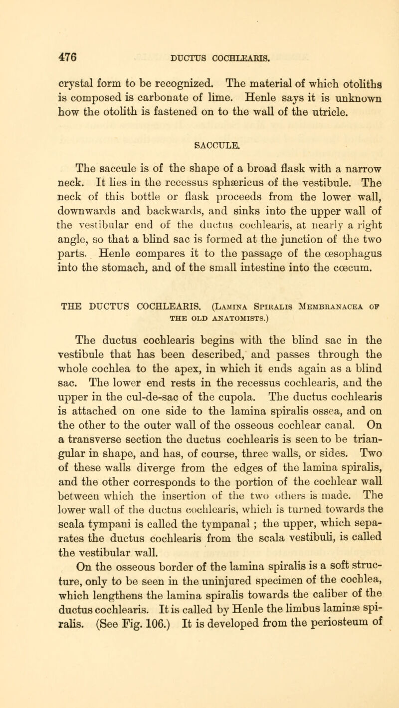 crystal form to be recognized. The material of which otoliths is composed is carbonate of lime. Henle says it is unknown how the otolith is fastened on to the wall of the utricle. SACCULE. The saccule is of the shape of a broad flask with a narrow neck. It lies in the recessus sphsericus of the vestibule. The neck of this bottle or flask proceeds from the lower wall, downwards and backwards, and sinks into the upper wall of the vestibular end of the ductus cochlearis, at nearly a right angle, so that a blind sac is formed at the junction of the two parts. Henle compares it to the passage of the oesophagus into the stomach, and of the small intestine into the ccecum. THE DUCTUS COCHLEARIS. (Lamina Spiralis Membranacea of THE OLD ANATOMISTS.) The ductus cochlearis begins with the blind sac in the vestibule that has been described, and passes through the whole cochlea to the apex, in which it ends again as a blind sac. The lower end rests in the recessus cochlearis, and the upper in the cul-de-sac of the cupola. The ductus cochlearis is attached on one side to the lamina spiralis ossea, and on the other to the outer wall of the osseous cochlear canal. On a transverse section the ductus cochlearis is seen to be trian- gular in shape, and has, of course, three walls, or sides. Two of these walls diverge from the edges of the lamina spiralis, and the other corresponds to the portion of the cochlear wall between which the insertion of the two others is made. The lower wall of the ductus cochlearis, which is turned towards the scala tympani is called the tympanal; the upper, which sepa- rates the ductus cochlearis from the scala vestibuli, is called the vestibular wall. On the osseous border of the lamina spiralis is a soft struc- ture, only to be seen in the uninjured specimen of the cochlea, which lengthens the lamina spiralis towards the caliber of the ductus cochlearis. It is called by Henle the limbus laminae spi- ralis. (See Fig. 106.) It is developed from the periosteum of