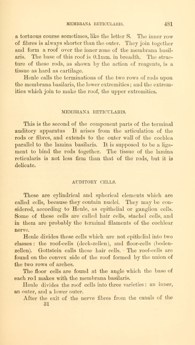 a tortuous course sometimes, like the letter S. The inner row of fibres is always shorter than the outer. They join together and form a roof over the inner zone of the membrana basil- aris. The base of this roof is 0.1mm. in breadth. The struc- ture of these rods, as shown by the action of reagents, is a tissue as hard as cartilage. Henle calls the terminations of the two rows of rods upon the membrana basilaris, the lower extremities; and the extrem- ities which join to make the roof, the upper extremities. MEMBRANA RETICULARIS. This is the second of the component parts of the terminal auditory apparatus It arises from the articulation of the rods or fibres, and extends to the outer wall of the cochlea parallel to the lamina basilaris. It is supposed to be a liga- ment to bind the rods together. The tissue of the lamina reticularis is not less firm than that of the rods, but it is delicate. AUDITORY CELLS. These are cylindrical and spherical elements which are called cells, because they contain nuclei. They may be con- sidered, according to Henle, as epithelial or ganglion cells. Some of these cells are called hair cells, stachel cells, and in them are probably the terminal filaments of the cochlear nerve. Henle divides these cells which are not epithelial into two classes : the roof-cells (deck-zellen), and floor-cells (boden- zellen). Gottstein calls these hair cells. • The roof-cells are found on the convex side of the roof formed by the union of the two rows of arches. The floor cells are found at the angle which the base of each rod makes with the membrana basilaris. Henle divides the roof cells into three varieties: an inner, an outer, and a lower outer. After the exit of the nerve fibres from the canals of the 31