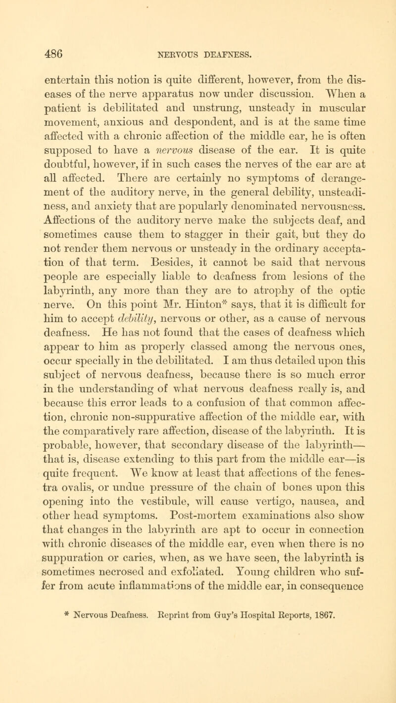 entertain this notion is quite different, however, from the dis- eases of the nerve apparatus now under discussion. When a patient is debilitated and unstrung, unsteady in muscular movement, anxious and despondent, and is at the same time affected with a chronic affection of the middle ear, he is often supposed to have a nervous disease of the ear. It is quite doubtful, however, if in such cases the nerves of the ear are at all affected. There are certainly no symptoms of derange- ment of the auditory nerve, in the general debility, unsteadi- ness, and anxiety that are popularly denominated nervousness. Affections of the auditory nerve make the subjects deaf, and sometimes cause them to stagger in their gait, but they do not render them nervous or unsteady in the ordinary accepta- tion of that term. Besides, it cannot be said that nervous people are especially liable to deafness from lesions of the labyrinth, any more than they are to atrophy of the optic nerve. On this point Mr. Hinton- says, that it is difficult for him to accept debility, nervous or other, as a cause of nervous deafness. He has not found that the cases of deafness which appear to him as properly classed among the nervous ones, occur specially in the debilitated. I am thus detailed upon this subject of nervous deafness, because there is so much error in the understanding of what nervous deafness really is, and because this error leads to a confusion of that common affec- tion, chronic non-suppurative affection of the middle ear, with the comparatively rare affection, disease of the labyrinth. It is probable, however, that secondary disease of the labyrinth— that is, disease extending to this part from the middle ear—is quite frequent. We know at least that affections of the fenes- tra ovalis, or undue pressure of the chain of bones upon this opening into the vestibule, will cause vertigo, nausea, and other head symptoms. Post-mortem examinations also show that changes in the labyrinth are apt to occur in connection with chronic diseases of the middle ear, even when there is no suppuration or caries, when, as we have seen, the labyrinth is sometimes necrosed and exfoliated. Young children who suf- fer from acute inflammations of the middle ear, in consequence * Nervous Deafness. Reprint from Guy's Hospital Reports, 1867.