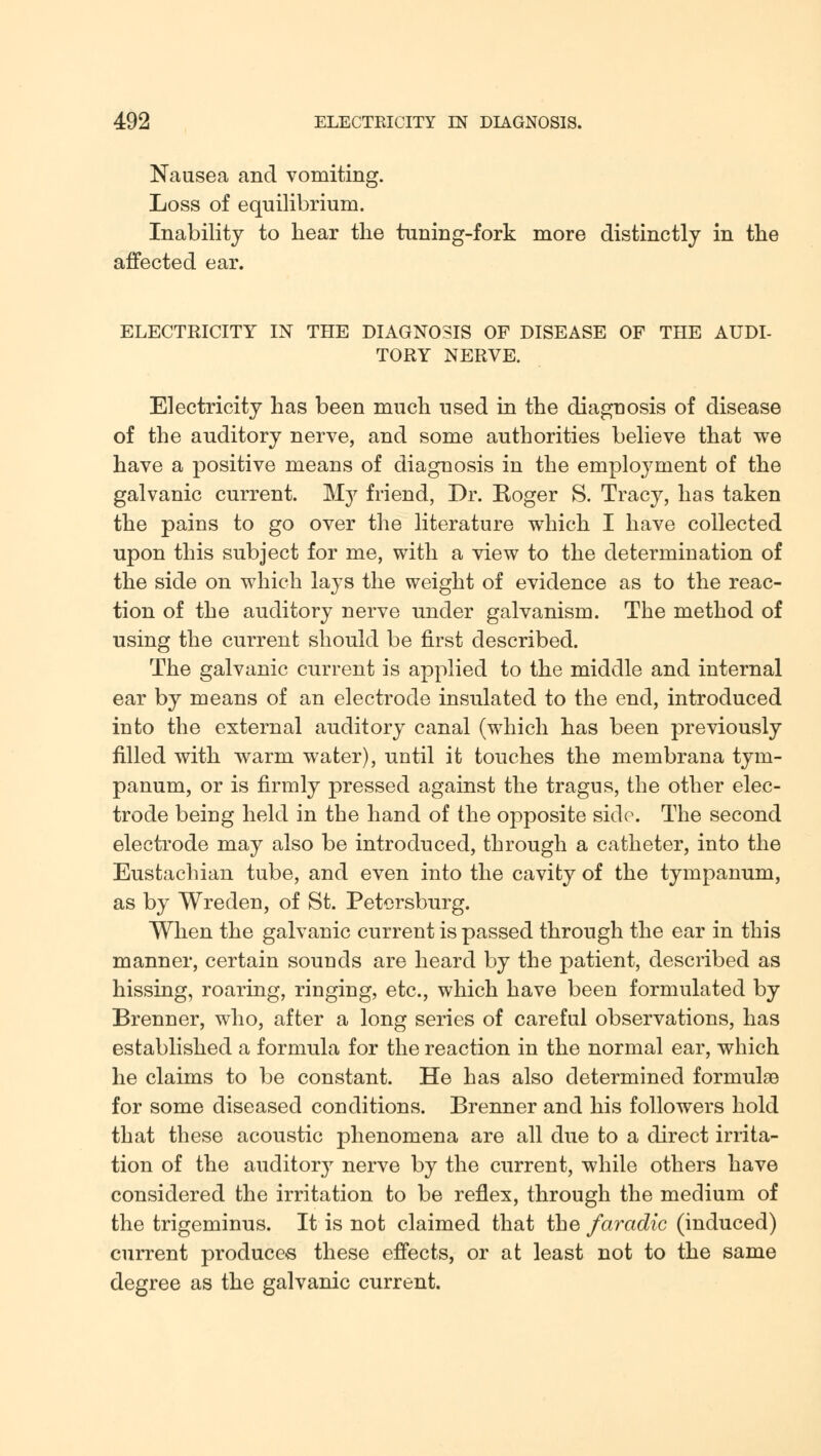 Nausea and vomiting. Loss of equilibrium. Inability to hear the tuning-fork more distinctly in the affected ear. ELECTRICITY IN THE DIAGNOSIS OF DISEASE OF THE AUDI- TORY NERVE. Electricity has been much used in the diaguosis of disease of the auditory nerve, and some authorities believe that we have a positive means of diagnosis in the employment of the galvanic current. My friend, Dr. Eoger S. Tracy, has taken the pains to go over the literature which I have collected upon this subject for me, with a view to the determination of the side on which lays the weight of evidence as to the reac- tion of the auditory nerve under galvanism. The method of using the current should be first described. The galvanic current is applied to the middle and internal ear by means of an electrode insulated to the end, introduced into the external auditory canal (which has been previously filled with warm water), until it touches the membrana tym- panum, or is firmly pressed against the tragus, the other elec- trode being held in the hand of the opposite side. The second electrode may also be introduced, through a catheter, into the Eustachian tube, and even into the cavity of the tympanum, as by Wreden, of St. Petersburg. When the galvanic current is passed through the ear in this manner, certain sounds are heard by the patient, described as hissing, roaring, ringing, etc., which have been formulated by Brenner, who, after a long series of careful observations, has established a formula for the reaction in the normal ear, which he claims to be constant. He has also determined formula? for some diseased conditions. Brenner and his followers hold that these acoustic phenomena are all due to a direct irrita- tion of the auditory nerve by the current, while others have considered the irritation to be reflex, through the medium of the trigeminus. It is not claimed that the faradic (induced) current produces these effects, or at least not to the same degree as the galvanic current.