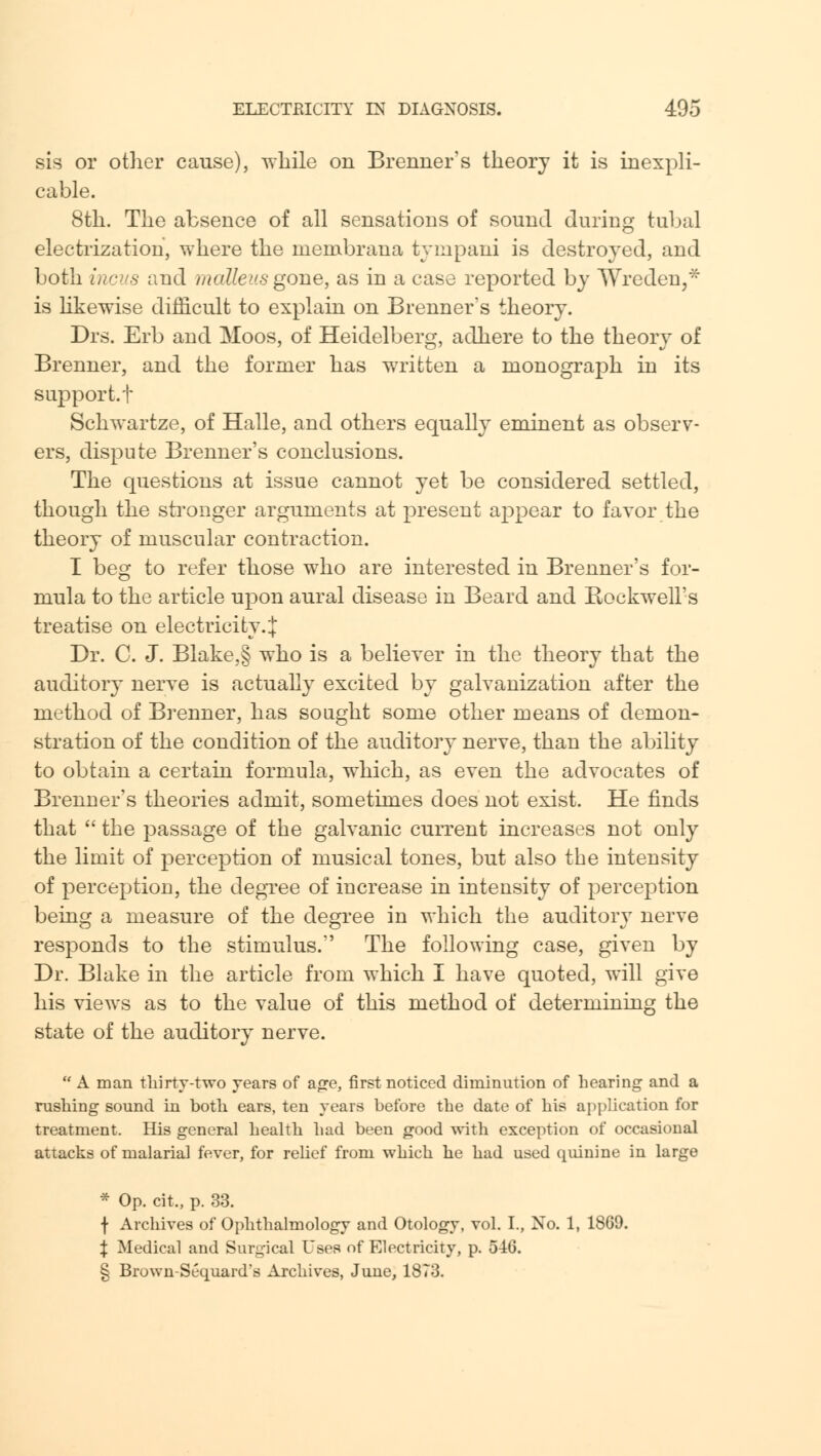 sis or other cause), while on Brenner's theory it is inexpli- cable. 8th. The absence of all sensations of sound during tubal electrization, where the rnembrana tympani is destroyed, and both incus and malleus gone, as in a case reported by Wreden,* is likewise difficult to explain on Brenner's theory. Drs. Erb and Moos, of Heidelberg, adhere to the theory of Brenner, and the former has written a monograph in its support, t Schwartze, of Halle, and others equally eminent as observ- ers, dispute Brenner's conclusions. The questions at issue cannot yet be considered settled, though the stronger arguments at present appear to favor the theory of muscular contraction. I beg to refer those who are interested in Brenner's for- mula to the article upon aural disease in Beard and Bockwell's treatise on electricity.J Dr. C. J. Blake,§ who is a believer in the theory that the auditory nerve is actually excited by galvanization after the method of Brenner, has sought some other means of demon- stration of the condition of the auditory nerve, than the ability to obtain a certain formula, which, as even the advocates of Brenner's theories admit, sometimes does not exist. He finds that  the passage of the galvanic current increases not only the limit of perception of musical tones, but also the intensity of perception, the degree of increase in intensity of perception being a measure of the degree in which the auditory nerve responds to the stimulus. The following case, given by Dr. Blake in the article from which I have quoted, will give his views as to the value of this method of determining the state of the auditory nerve.  A man thirty-two years of age, first noticed diminution of hearing and a rushing sound in both ears, ten years before the date of his application for treatment. His general health had been good with exception of occasional attacks of malarial fever, for relief from which he had used quinine in large * Op. cit., p. 33. f Archives of Ophthalmology and Otology, vol. I., No. 1, 18G9. % Medical and Surgical Uses of Electricity, p. 5-iG. § Brown-Scquard's Archives, June, 1873.