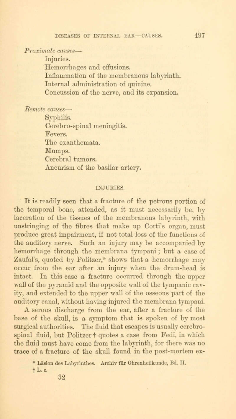 Proximate causes— Injuries. Hemorrhages and effusions. Inflammation of the membranous labyrinth. Internal administration of quinine. Concussion of the nerve, and its expansion. Bemote causes— Syphilis. Cerebro-spinal meningitis. Fevers. The exanthemata. Mumps. Cerebral tumors. Aneurism of the basilar artery. INJURIES. It is readily seen that a fracture of the petrous portion of the temporal bone, attended, as it must necessarily be, by laceration of the tissues of the membranous labyrinth, with unstringing of the fibres that make up Corti's organ, must produce great impairment, if not total loss of the functions of the auditory nerve. Such an injury may be accompanied by hemorrhage through the membrana tympani ; but a case of Zaufal's, quoted by Politzer,*' shows that a hemorrhage may occur from the ear after an injury when the drum-head is intact. In this case a fracture occurred through the upper wall of the pyramid and the opposite wall of the tympanic cav- ity, and extended to the upper wall of the osseous part of the auditory canal, without having injured the membrana tympani. A serous discharge from the ear, after a fracture of the base of the skull, is a symptom that is spoken of by most surgical authorities. The fluid that escapes is usually cerebro- spinal fluid, but Politzer t quotes a case from Fedi, in which the fluid must have come from the labyrinth, for there was no trace of a fracture of the skull found in the post-mortem ex- * Liision des Labyrintlies. Arcliiv far Ohrenlieilkuncle, Bd. II. fL. c. 32