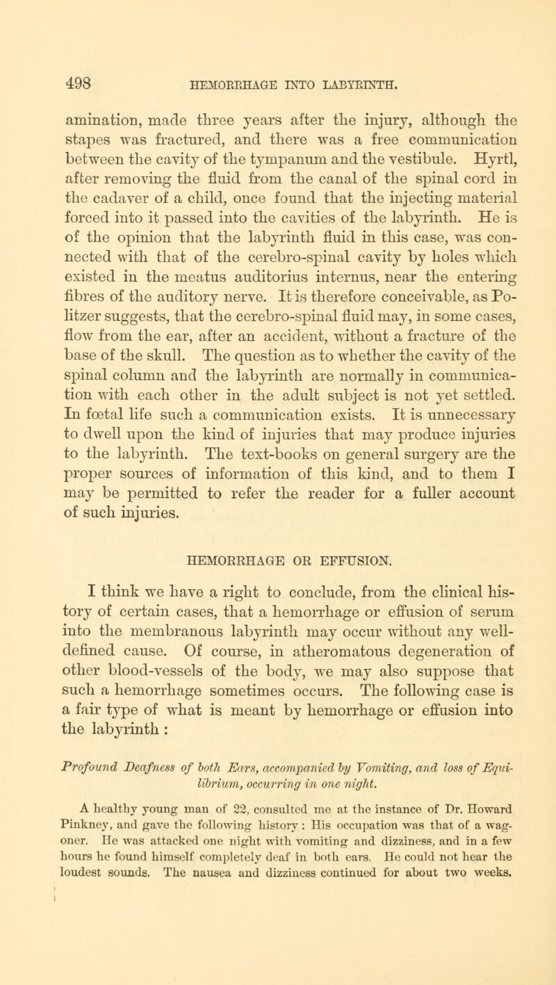 animation, made three years after the injury, although the stapes was fractured, and there was a free communication between the cavity of the tympanum and the vestibule. Hyrtl, after removing the fluid from the canal of the spinal cord in the cadaver of a child, once found that the injecting material forced into it passed into the cavities of the labyrinth. He is of the opinion that the labyrinth fluid in this case, was con- nected with that of the cerebro-spinal cavity by holes which existed in the meatus auditorius internus, near the entering fibres of the auditory nerve. It is therefore conceivable, as Po- litzer suggests, that the cerebro-spinal fluid may, in some cases, flow from the ear, after an accident, without a fracture of the base of the skull. The question as to whether the cavity of the spinal column and the labyrinth are normally in communica- tion with each other in the adult subject is not yet settled. In fcetal life such a communication exists. It is unnecessary to dwell upon the kind of injuries that may produce injuries to the labyrinth. The text-books on general surgery are the proper sources of information of this kind, and to them I may be permitted to refer the reader for a fuller account of such injuries. HEMORRHAGE OR EFFUSION. I think we have a right to conclude, from the clinical his- tory of certain cases, that a hemorrhage or effusion of serum into the membranous labyrinth may occur without any well- defined cause. Of course, in atheromatous degeneration of other blood-vessels of the body, we may also suppose that such a hemorrhage sometimes occurs. The following case is a fair type of what is meant by hemorrhage or effusion into the labyrinth : Profound Deafness of both Ears, accompanied by Vomiting, and loss of Equi- librium, occurring in one night. A healthy young man of 22, consulted me at the instance of Dr. Howard Pinkney, and gave the following history: His occupation was that of a wag- oner. He was attacked one night with vomiting and dizziness, and in a few hours he found himself completely deaf in both ears. He could not hear the loudest sounds. The nausea and dizziness continued for about two weeks.