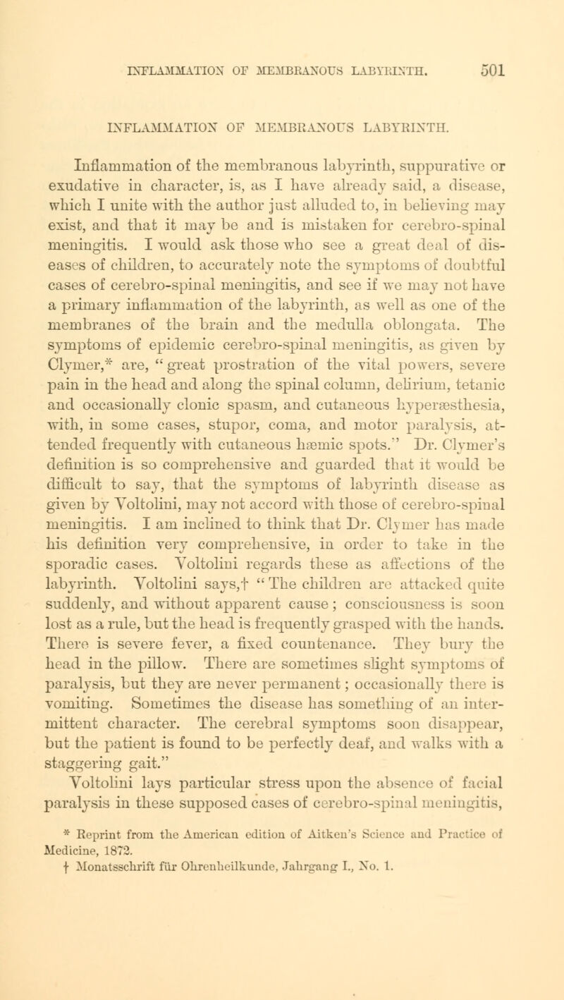 INFLAMMATION OF MEMBRANOUS LABYRINTH. Inflammation of the membranous labyrinth, suppurative or exudative in character, is, as I have already said, a disease, which I unite with the author just alluded to, in believing may exist, and that it may be and is mistaken for cerebro-spinal meningitis. I would ask those who see a great deal of dis- eases of children, to accurately note the symptoms of doubtful cases of cerebro-spinal meningitis, and see if we may not have a primary inflammation of the labyrinth, as well as one of the membranes of the brain and the medulla oblongata. The symptoms of epidemic cerebro-spinal meningitis, as given by Clymer,* are,  great prostration of the vital powers, severe pain in the head and along the spinal column, delirium, tetanic and occasionally clonic spasm, and cutaneous hyperesthesia, with, in some cases, stupor, coma, and motor paralysis, at- tended frequently with cutaneous hsemic spots.' Dr. Clymer's definition is so comprehensive and guarded that it would be difficult to say, that the symptoms of labyrinth disease as given by Yoltolini, may not accord with those of cerebro-spinal meningitis. I am inclined to think that Dr. Clymer has made his definition very comprehensive, in order to take in the sporadic cases. Yoltolini regards these as affections of the labyrinth. Yoltolini says,t  The children are attacked quite suddenly, and without apparent cause; consciousness is soon lost as a rule, but the head is frequently grasped with the hands. There is severe fever, a fixed countenance. They bury the head in the pillow. There are sometimes slight symptoms of paralysis, but they are never permanent; occasionally there is vomiting. Sometimes the disease has something of an inter- mittent character. The cerebral symptoms soon disappear, but the patient is found to be perfectly deaf, and walks witli a staggering gait. Yoltolini lays particular stress upon the absence of facial paralysis in these supposed cases of cerebro-spinal meningitis, * Reprint from the American edition of Aitken's Science and Practii Medicine, 1872. f Monatssclirift fur Ohrenlieilkunde, Jahnrang' I., ^o. 1.