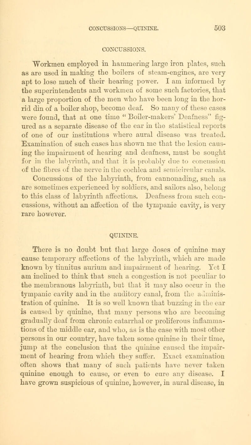 CONCUSSIONS. Workmen employed in hammering large iron plates, such as are used in making the boilers of steam-engines, are very- apt to lose much of their hearing power. I am informed by the superintendents and workmen of some such factories, that a large proportion of the men who have been long in the hor- rid din of a boiler shop, become deaf. So many of these cases were found, that at one time  Boiler-makers' Deafness fig- ured as a separate disease of the ear in the statistical reports of one of our institutions where aural disease was treated. Examination of such cases has shown me that the lesion caus- ing the impairment of hearing and deafness, must be sought for in the labyrinth, and that it is probably due to concussion of the fibres of the nerve in the cochlea and semicircular canals. Concussions of the labyrinth, from cannonading, such as are sometimes experienced by soldiers, and sailors also, belong to this class of labyrinth affections. Deafness from such con- cussions, without an affection of the tympanic cavity, is very rare however. QUININE. There is no doubt but that large doses of quinine may cause temporary affections of the labyrinth, which are made known by tinnitus aurium and inrpaimient of hearing. Yet I am inclined to think that such a congestion is not peculiar to the membranous labyrinth, but that it may also occur in the tympanic cavity and in the auditory canal, from the adminis- tration of quinine. It is so well known that buzzing in the ear is caused by quinine, that many persons who are becoming gradually deaf from chronic catarrhal or proliferous inflamma- tions of the middle ear, and who, as is the case with most other persons in our country, have taken some quinine in their time, jump at the conclusion that the quinine caused the impair- ment of hearing from which they suffer. Exact examination often shows that many of sucli patients have never taken quinine enough to cause, or even to cure any disease. I have grown suspicious of quinine, however, in aural disease, in