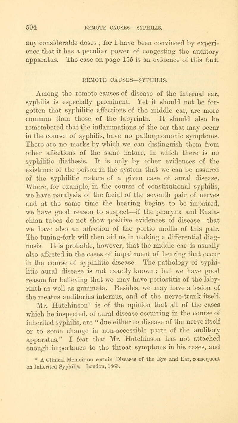 504: REMOTE CAUSES—SYPHILIS. any considerable doses ; for I have been convinced by experi- ence that it has a peculiar power of congesting the auditory apparatus. The case on page 155 is an evidence of this fact. REMOTE CAUSES—SYPHILIS. Among the remote causes of disease of the internal ear, syphilis is especially prominent. Yet it should not be for- gotten that syphilitic affections of the middle ear, are more common than those of the labyrinth. It should also be remembered that the inflammations of the ear that may occur in the course of syphilis, have no pathognomonic symptoms. There are no marks by which we can distinguish them from other affections of the same nature, in which there is no syphilitic diathesis. It is only by other evidences of the existence of the poison in the system that we can be assured of the syphilitic nature of a given case of aural disease. Where, for example, in the course of constitutional syphilis, we have paralysis of the facial of the seventh pair of nerves and at the same time the hearing begins to be impaired, we have good reason to suspect—if the pharynx and Eusta- chian tubes do not show positive evidences of disease—that we have also an affection of the portio mollis of this pair. The tuning-fork will then aid us in making a differential diag- nosis. It is probable, however, that the middle ear is usually also affected in the cases of impairment of hearing that occur in the course of syphilitic disease. The pathology of syphi- litic aural disease is not exactly known ; but we have good reason for believing that we may have periostitis of the laby- rinth as well as gummata. Besides, we may have a lesion of the meatus auditorius internus, and of the nerve-trunk itself. Mr. Hutchinson* is of the opinion that all of the cases which he inspected, of aural disease occurring in the course of inherited syphilis, are  due either to disease of the nerve itself or to some change in non-accessible parts of the auditory apparatus. I fear that Mr. Hutchinson has not attached enough importance to the throat symptoms in his cases, and * A Clinical Memoir on certain Diseases of the Eye and Ear, consequent on Inherited Syphilis. London, 18G3.