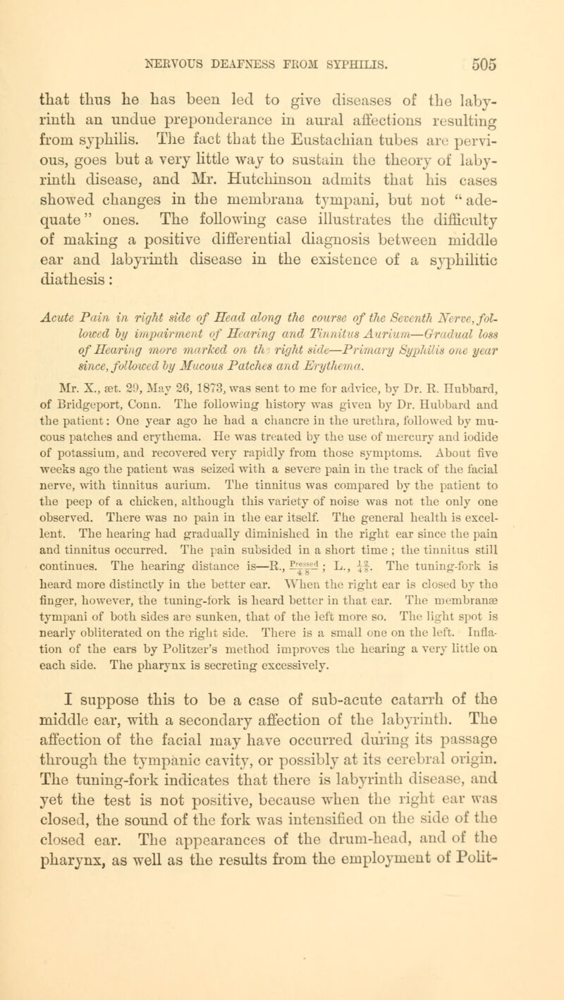 that thus he has been led to give diseases of the laby- rinth an undue preponderance in aural affections resulting from syphilis. The fact that the Eustachian tubes are pervi- ous, goes but a very little way to sustain the theory of laby- rinth disease, and Mr. Hutcliinson admits that his cases showed changes in the membrana tympani, but not  ade- quate ones. The following case illustrates the difficulty of making a positive differential diagnosis between middle ear and labyrinth disease in the existence of a syphilitic diathesis: Acute Pain in right side of Head along the course of the Seventh Nerve, fol- lowed by impairment of Hearing and Tinnitus Aurium—Gradual loss of Hearing more marked on th rigid side—Primary Syphilis one year since, followed by Mucous Patches and Erythema. Mr. X., set. 29, May 26, 1873, was sent to me for advice, by Dr. R Hubbard, of Bridgeport, Conn. The following history was given by Dr. Hubbard and the patient: One year ago he had a chancre in the urethra, followed by mu- cous patches and erythema. He was treated by the use of mercury and iodide of potassium, and recovered very rapidly from those symptoms. About five weeks ago the patient was seized with a severe pain in the track of the facial nerve, with tinnitus aurium. The tinnitus was compared by the patient to the peep of a chicken, although this variety of noise was not the only one observed. There was no pain in the ear itself. The general health is excel- lent. The hearing had gradually diminished in the right ear since the pain and tinnitus occurred. The pain subsided in a short time ; the tinnitus still continues. The hearing distance is—R., ?™*e* ; L., £f. The tuning-fork is heard more distinctly in the better ear. When the right ear is closed by tho finger, however, the tuning-fork is heard better in that ear. The membrana? tympani of both sides are sunken, that of the left more so. The light spot is nearly obliterated on the right side. There is a small one on the left. Infla- tion of the ears by Politzer's method improves the hearing a very little on each side. The pharynx is secreting excessively. I suppose this to be a case of sub-acute catarrh of the middle ear, with a secondary affection of the labyrinth. The affection of the facial may have occurred during its passage through the tympanic cavity, or possibly at its cerebral origin. The tuning-fork indicates that there is labyrinth disease, and yet the test is not positive, because when the right ear was closed, the sound of the fork was intensified on the side of the closed ear. The appearances of the drum-head, and of the pharynx, as well as the results from the employment of Polit-