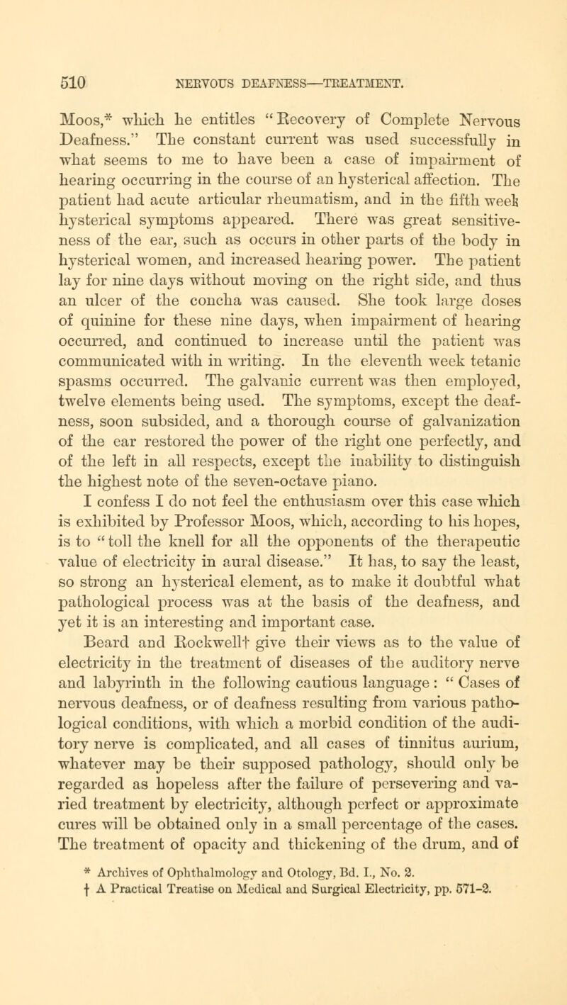 Moos, which he entitles Kecovery of Complete Nervous Deafness. The constant current was used successfully in what seems to me to have been a case of impairment of hearing occurring in the course of an hysterical affection. The patient had acute articular rheumatism, and in the fifth week hysterical symptoms appeared. There was great sensitive- ness of the ear, such as occurs in other parts of the body in hysterical women, and increased hearing power. The patient lay for nine days without moving on the right side, and thus an ulcer of the concha was caused. She took large doses of quinine for these nine days, when impairment of hearing occurred, and continued to increase until the patient was communicated with in writing. In the eleventh week tetanic spasms occurred. The galvanic current was then employed, twelve elements being used. The symptoms, except the deaf- ness, soon subsided, and a thorough course of galvanization of the ear restored the power of the right one perfectly, and of the left in all respects, except the inability to distinguish the highest note of the seven-octave piano. I confess I do not feel the enthusiasm over this case winch is exhibited by Professor Moos, which, according to his hopes, is to  toll the knell for all the opponents of the therapeutic value of electricity in aural disease. It has, to say the least, so strong an hysterical element, as to make it doubtful what pathological process was at the basis of the deafness, and yet it is an interesting and important case. Beard and Rockwellf give their views as to the value of electricity in the treatment of diseases of the auditory nerve and labyrinth in the following cautious language :  Cases of nervous deafness, or of deafness resulting from various patho- logical conditions, with which a morbid condition of the audi- tory nerve is complicated, and all cases of tinnitus aurium, whatever may be their supposed pathology, should only be regarded as hopeless after the failure of persevering and va- ried treatment by electricity, although perfect or approximate cures will be obtained only in a small percentage of the cases. The treatment of opacity and thickening of the drum, and of * Archives of Ophthalmology and Otology, Bd. I., No. 2. f A Practical Treatise on Medical and Surgical Electricity, pp. 571-2.