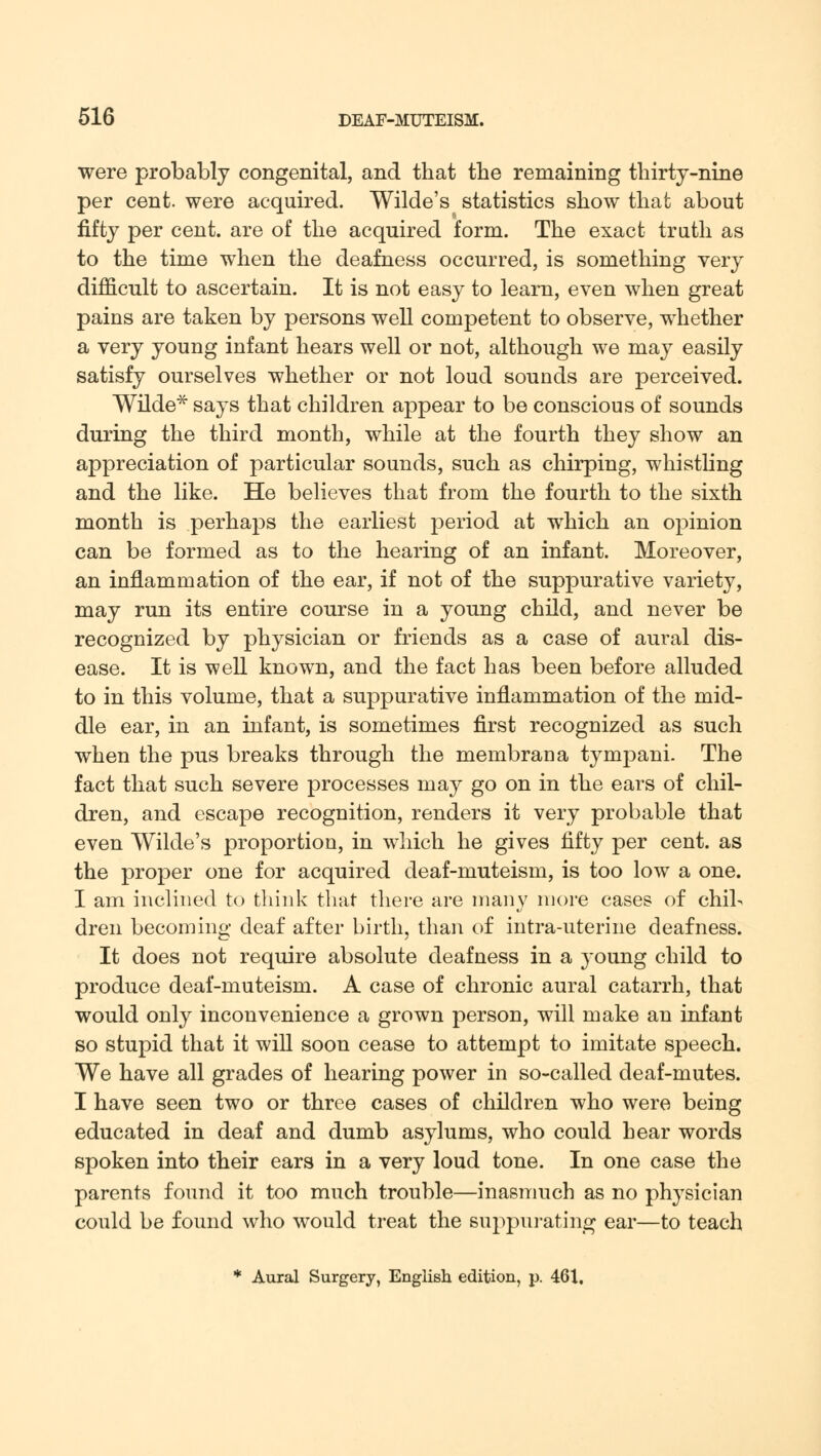 were probably congenital, and that the remaining thirty-nine per cent, were acquired. Wilde's statistics show that about fifty per cent, are of the acquired form. The exact truth as to the time when the deafness occurred, is something very difficult to ascertain. It is not easy to learn, even when great pains are taken by persons well competent to observe, whether a very young infant hears well or not, although we may easily satisfy ourselves whether or not loud sounds are perceived. Wilde* says that children appear to be conscious of sounds during the third month, while at the fourth they show an appreciation of particular sounds, such as chirping, whistling and the like. He believes that from the fourth to the sixth month is perhaps the earliest period at which an opinion can be formed as to the hearing of an infant. Moreover, an inflammation of the ear, if not of the suppurative variety, may run its entire course in a young child, and never be recognized by physician or friends as a case of aural dis- ease. It is well known, and the fact has been before alluded to in this volume, that a suppurative inflammation of the mid- dle ear, in an infant, is sometimes first recognized as such when the pus breaks through the membrana tympani. The fact that such severe processes may go on in the ears of chil- dren, and escape recognition, renders it very probable that even Wilde's proportion, in which he gives fifty per cent, as the proper one for acquired deaf-muteism, is too low a one. I am inclined to think that there are many more cases of chil- dren becoming deaf after birth, than of intra-uterine deafness. It does not require absolute deafness in a young child to produce deaf-muteism. A case of chronic aural catarrh, that would only inconvenience a grown person, will make an infant so stupid that it will soon cease to attempt to imitate speech. We have all grades of hearing power in so-called deaf-mutes. I have seen two or three cases of children who were being educated in deaf and dumb asylums, who could hear words spoken into their ears in a very loud tone. In one case the parents found it too much trouble—inasmuch as no physician could be found who would treat the suppurating ear—to teach * Aural Surgery, English edition, p. 461,