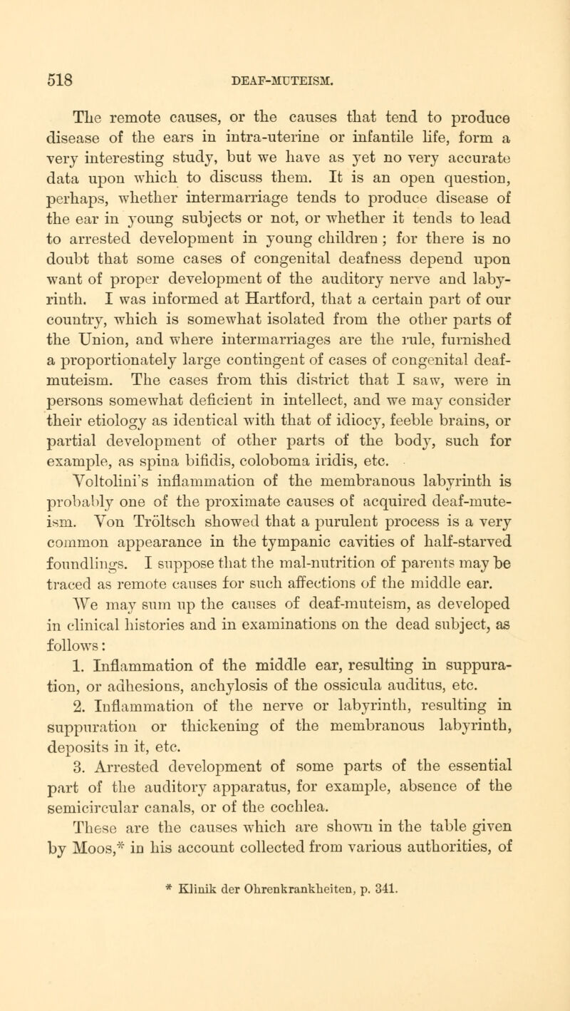 Tlte remote causes, or the causes that tend to produce disease of the ears in intra-uterine or infantile life, form a very interesting study, but we have as yet no very accurate data upon which to discuss them. It is an open question, perhaps, whether intermarriage tends to produce disease of the ear in young subjects or not, or whether it tends to lead to arrested development in young children ; for there is no doubt that some cases of congenital deafness depend upon want of proper development of the auditory nerve and laby- rinth. I was informed at Hartford, that a certain part of our country, which is somewhat isolated from the other parts of the Union, and where intermarriages are the rule, furnished a proportionately large contingent of cases of congenital deaf- muteism. The cases from this district that I saw, were in persons somewhat deficient in intellect, and we may consider their etiology as identical with that of idiocy, feeble brains, or partial development of other parts of the body, such for example, as spina bifidis, coloboma iridis, etc. Voltolini's inflammation of the membranous labyrinth is probably one of the proximate causes of acquired deaf-mute- ism. Yon Troltsch showed that a purulent process is a very common appearance in the tympanic cavities of half-starved foundlings. I suppose that the mal-nutrition of parents may be traced as remote causes for such affections of the middle ear. We may sum up the causes of deaf-muteism, as developed in clinical histories and in examinations on the dead subject, as follows: 1. Inflammation of the middle ear, resulting in suppura- tion, or adhesions, anchylosis of the ossicula auditus, etc. 2. Inflammation of the nerve or labyrinth, resulting in suppuration or thickening of the membranous labyrinth, deposits in it, etc. 3. Arrested development of some parts of the essential part of the auditory apparatus, for example, absence of the semicircular canals, or of the cochlea. These are the causes which are shown in the table given by Moos,* in his account collected from various authorities, of * Klinik der Ohrenkrankheiten, p. 341.