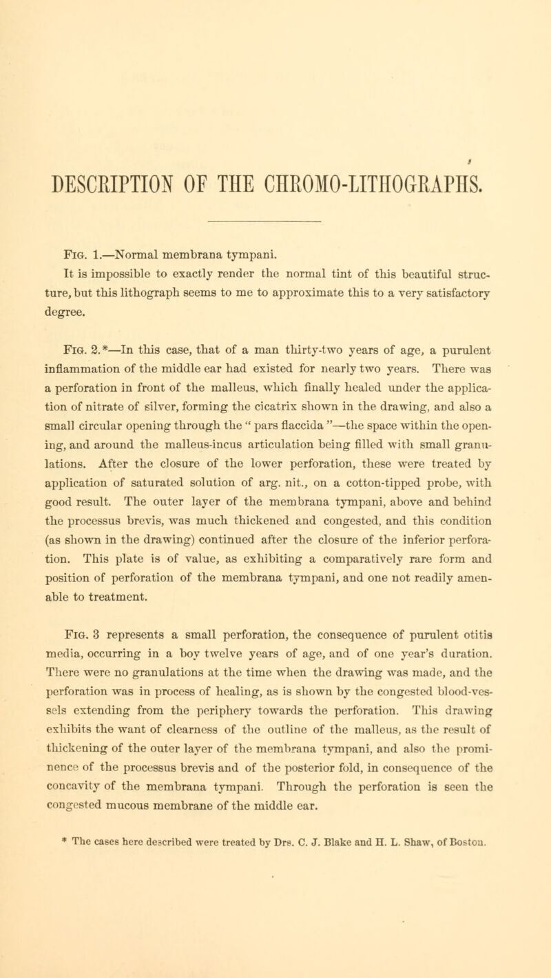 DESCRIPTION OF THE CHROMO-LITHOGRAPHS. Fig. 1.—Normal membrana tympani. It is impossible to exactly render the normal tint of this beautiful struc- ture, but this lithograph seems to me to approximate this to a very satisfactory degree. Fig. 2.*—In this case, that of a man thirty-two years of age, a purulent inflammation of the middle ear had existed for nearly two years. There was a perforation in front of the malleus, which finally healed under the applica- tion of nitrate of silver, forming the cicatrix shown in the drawing, and also a small circular opening through the  pars flaccida —the space within the open- ing, and around the malleus-incus articulation being filled with small granu- lations. After the closure of the lower perforation, these were treated by application of saturated solution of arg. nit., on a cotton-tipped probe, with good result. The outer layer of the membrana tympani, above and behind the processus brevis, was much thickened and congested, and this condition (as shown in the drawing) continued after the closure of the inferior perfora- tion. This plate is of value, as exhibiting a comparatively rare form and position of perforation of the membrana tympani, and one not readily amen- able to treatment. Fig. 3 represents a small perforation, the consequence of purulent otitis media, occurring in a boy twelve years of age, and of one year's duration. There were no granulations at the time when the drawing was made, and the perforation was in process of healing, as is shown by the congested blood-ves- sels extending from the periphery towards the perforation. This drawing exhibits the want of clearness of the outline of the malleus, as the result of thickening of the outer layer of the membrana tympani, and also the promi- nence of the processus brevis and of the posterior fold, in consequence of the concavity of the membrana tympani. Through the perforation is seen the congested mucous membrane of the middle ear. * The cases here described were treated by Drs. C. J. Blake and n. L. Shaw, of Boston.