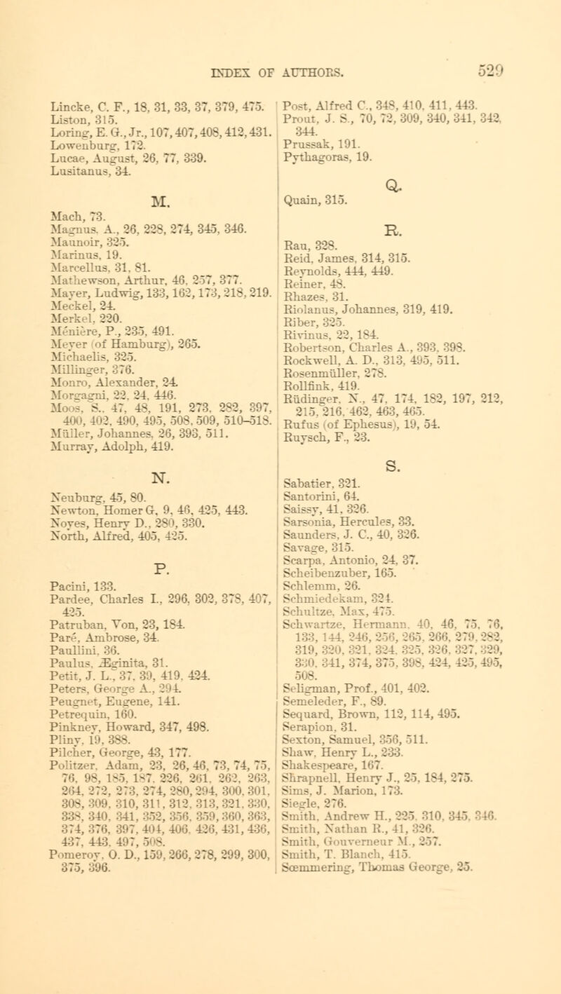 52!» Lincke, C. P., 18, 31, 33, 37, 379. 475. Listen, 315. Loring, E. O., Jr., 107,-407,408,412,431. Lowentrarg, 172. Lncae, August, 26. 77, 339. Lusitanus, 34. 11 Mach, 73. is. A.. 2*3. 328, 274. 345. 346. Maunoir, 325. Marinas, 19. Marcellus, 31. 81. Mathewson, Arthur. 40. 257, 377. Mayer, Ludwis, 133,102,173, 318, 219. Meckel, 24. Merkel, 220. re, P., 235. 491. Meyer of Ham Michaelis, 325. Millinger, 376. Monro, Alexander. 24. _-:ii. 22. 24. 440. SL, 47. 48, 191, 273. 2-2, 397. 402, 490, 495. o^. 509, 510-518. Miiller, Johannes. 20, 393. 511. Murray, Adolph, 419. N. Xeuburg. 45, 80. Newton, Homer G, 9. 46, 425. 443. Noves, Henrv D.. 380,330. North, Alfred, 405, 425. P. Pacini, 133. Pardee. Charles I.. 296. 302, 37 = 425. Patruban. Von, 23, 1S4. Par'-. Ambrose, 34. Paullini. 30. Paulus. ^dnita, 31. Petit, J. L/37. 39, 419. 424. Pete: - Peugnet, Eugene, 141. Petrequin. 160. Pinknev, Howard, 347, 498. Pliny. 19, 388. Pileher, George, 43. 177. r. Adam, 23. 26, 40. 73. 74, 75, 7'i. 98, 1-5. 1-7. 220. 261, 263, 203. 272. 273,274,280,294, 300,301, 310,311,312,313,321 341,352,5 374,376, 397,404,406 426,431,436, 437. 443 ' - Pomeroy, O. D., 159, 200, 278, 299, 300, 375, 306. Alfred C. ',11.443. Prout. J. S., 70, 72,309, 340,341, 342 344. Prussak, 191. Pythagoras, 19. Quain, 315. Q. K. Rau, 32^. Reid. James. 314, 315. Revnolds, 444. 449. Reim Rhazes. 31. Riolanus, Johannes, 319, 419. Riber, 325. Rivinus. 22, 184 Robertson, Charles A Rockwell. A. D.. 313. 495, 511. Rosenmuller. 27-. Rollfink, 419. Riidimrer. X.. 47. 174. 182, 197, 212, 215,216, 402.403,405. Rufus i of Ephesus', 19, 54. Ruysch, F.. 23. S. Sabatier. 321. Santorini, 64. .41. 320. Sarsonia, Hercuh - Saunders. J. C, 40, 326. Savage. 315. Scarpa. Antonio. 24. 37. Scheibenzuber, 105. Schlemm, 20. Schn. Schu 475. Schwartze. Hermann, 40. 46. 7 133,144, 246, 21 566,279,282, 321,324,32 341,374,375,398,424 425.41-5, 9 ..an, Prof., 401. 402. Semeleder, F.. 3 Sequard. Brown, 112, 114, 495. Serapion. 31. Sexton, Samuel, 356, 511. Shaw. Henry L., 233. Shakespeaiv, 167. Shrapnell. Henry J.. 25, 1S4. 275. Sims, J. Marion. Smith. Andrew II.. 225 310 Smith, Nathan R., 41. 326. Smith, (rouverneur M . 257. Smith, T. Blanch. 415. Soemmering, Thomas G