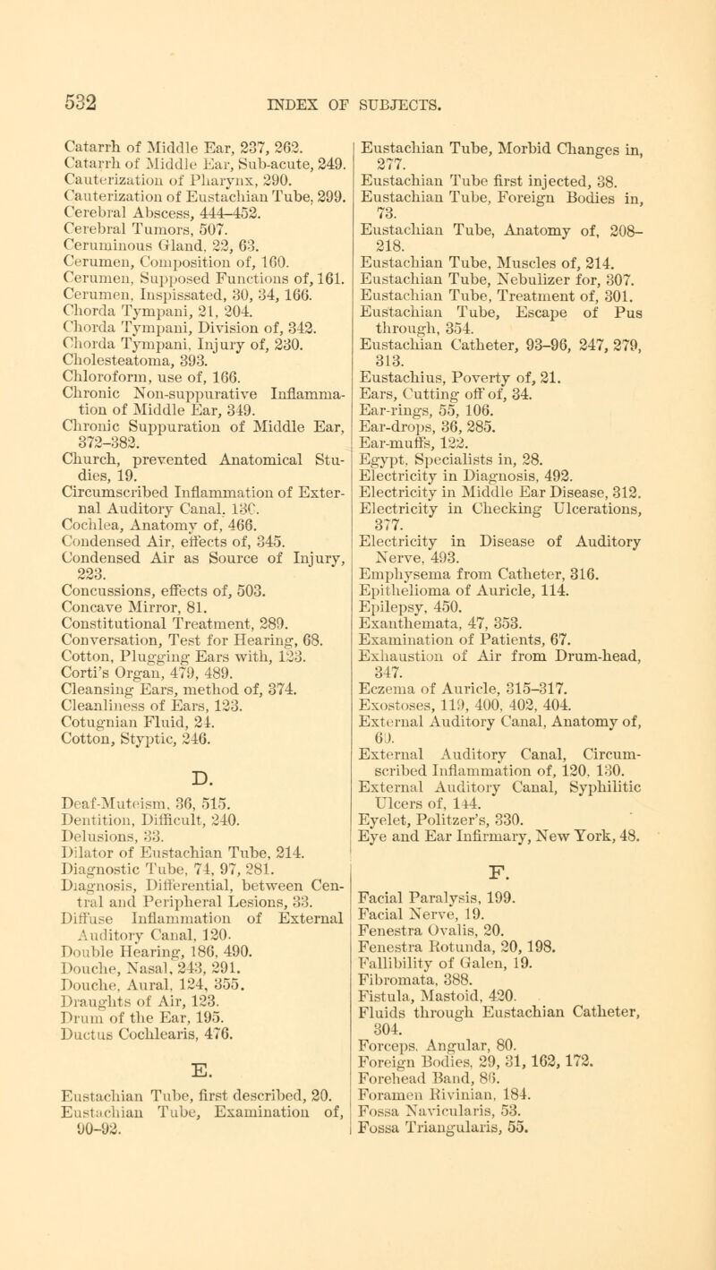 Catarrh of Middle Ear, 237, 262. Catarrh of Middle Ear, Sub-acute, 249. Cauterization of Pharynx, 290. Cauterization of Eustachian Tube, 299. Cerebral Abscess, 444-452. Cerebral Tumors, 507. Ceruminous Gland. 22, 63. Cerumen, Composition of, 160. Cerumen, Supposed Functions of, 161. Cerumen, Inspissated, 30, 34, 166. Chorda Tympani, 21, 204. Chorda Tympani, Division of, 342. Chorda Tympani, Injury of, 230. Cholesteatoma, 393. Chloroform, use of, 166. Chronic Non-suppurative Inflamma- tion of Middle Ear, 349. Chronic Suppuration of Middle Ear, 372-382. Church, prevented Anatomical Stu- dies, 19. Circumscribed Inflammation of Exter- nal Auditory Canal, 13C. Cochlea, Anatomy of, 466. Condensed Air, effects of, 345. Condensed Air as Source of Injury, 223. Concussions, effects of, 503. Concave Mirror, 81. Constitutional Treatment, 289. Conversation, Test for Hearing, 68. Cotton, Plugging Ears with, 123. Corti's Organ, 479, 489. Cleansing Ears, method of, 374. Cleanliness of Ears, 123. Cotugnian Fluid, 24. Cotton, Styptic, 246. D. Deaf-Muteism, 36, 515. Dentition, Difficult, 240. Delusions, 33. Dilator of Eustachian Tube, 214. Diagnostic Tube, 74, 97, 281. Diagnosis, Differential, between Cen- tral and Peripheral Lesions, 33. Diffuse Inflammation of External Auditory Canal. 120. Double Hearing, 186, 490. Douche, Nasal, 243, 291. Douche, Aural, 124, 355. Draughts of Air, 123. Drum of the Ear, 195. Ductus Cochlearis, 476. E. Eustachian Tube, first described, 20. Eustachian Tube, Examination of, 90-92. Eustachian Tube, Morbid Changes in, 277. Eustachian Tube first injected, 38. Eustachian Tube, Foreign Bodies in, 73. Eustachian Tube, Anatomy of, 208- 218. Eustachian Tube, Muscles of, 214. Eustachian Tube, Nebulizer for, 307. Eustachian Tube, Treatment of, 301. Eustachian Tube, Escape of Pus through, 354. Eustachian Catheter, 93-96, 247, 279, 313. Eustachius, Poverty of, 21. Ears, Cutting off of, 34. Ear-rings, 55, 106. Ear-drops, 36, 285. Ear-muffs, 122. Egypt, Specialists in, 28. Electricity in Diagnosis, 492. Electricity in Middle Ear Disease, 312. Electricity in Checking Ulcerations, 377. Electricity in Disease of Auditory Nerve, 493. Emphysema from Catheter, 316. Epithelioma of Auricle, 114. Epilepsy, 450. Exanthemata, 47, 353. Examination of Patients, 67. Exhaustion of Air from Drum-head, 347. Eczema of Auricle, 315-317. Exostoses, 119, 400, 402, 404. External Auditory Canal, Anatomy of, 60. External Auditory Canal, Circum- scribed Inflammation of, 120, 130. External Auditory Canal, Syphilitic Ulcers of, 144. Eyelet, Politzer's, 330. Eye and Ear Infirmary, New York, 48. F. Facial Paralysis, 199. Facial Nerve, 19. Fenestra Ovalis, 20. Fenestra Rotunda, 20,198. Fallibility of Galen, 19. Fibromata, 388. Fistula, Mastoid, 420. Fluids through Eustachian Catheter, 304. Forceps, Angular, 80. Foreign Bodies, 29, 31,162,172. Forehead Band, 86. Foramen Rivinian, 184. Fossa Navicularis, 53. Fossa Triangularis, 55.