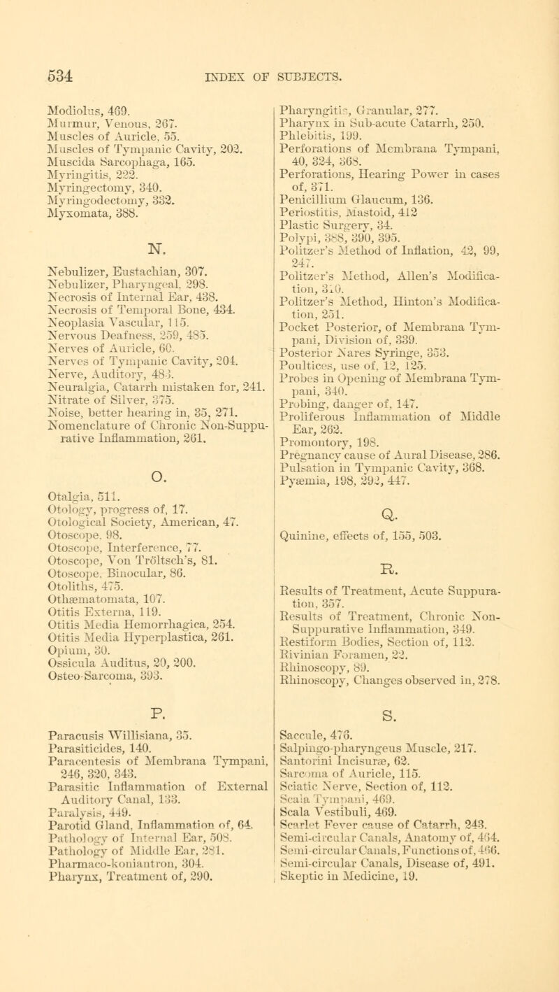 Modiolus, 469. Murmur, Venous, 267. Muscles of Auricle. 55. Muscles of Tympanic Cavity, 202. Muscida Sareophaga, 165. Myringitis, 222. Myringectomy, 340. Myringodectoniy, 332. Myxoniata, 388. N. Nebulizer, Eustachian, 307. Nebulizer, Pharyngeal. 298. Necrosis of Internal Ear, 438. Necrosis of Temporal Bone, 434. Neoplasia Vascular, 115. Nervous Deafness, 259, 485. Nerves of Auricle, 60. Nerves of Tympanic Cavity, 204. Nerve, Auditory, 483. Neuralgia, Catarrh mistaken for, 241. Nitrate of Silver, 375. Noise, better hearing in, 35, 271. Nomenclature of Chronic Nonsuppu- rative Inflammation, 261. o. Otalgia, 511. Otology, progress of, 17. Otological Society, American, 47. Otoscope. 98. Otoscope, Interference, 77. Otoscope, Von Troltsch's, 81. Otoscope. Binocular, 86. Otoliths, 475. Othaematomata, 107. Otitis Externa, 119. Otitis Media Hemorrhagica, 254. Otitis Media Hyperplastica, 261. Opium, 30. Ossicula Auditus, 20, 200. Osteo- Sarcoma, 393. P. Paracusis WiUisiana, 35. Parasiticides, 140. Paracentesis of Membrana Tvmpani, 246, 320, 343. Parasitic Inflammation of External Auditory Canal, 133. Paralysis, 449. Parotid Gland. Inflammation of, 64. Pathology of Interna] Ear, 508. Pathology of Middle Ear.-. i. Pharmaco-koniantron, 304. Pharynx, Treatment of, 290. Pharyngitis, Granular, 277. Pharynx in Sub-acute Catarrh, 250. Phlebitis, 199. Perforations of Membrana Tvmpani, 40, 324, oGi. Perforations, Hearing Power in cases of, 371. Penicillium Glaucum, 136. Periostitis, Mastoid, 112 Plastic Surgery, 34. Polypi, 388, 390, 395. Politzer's Method of Inflation, 42, 99, 247. Politzer's Metliod, Allen's Modifica- tion, 310. Politzer's Method, Hinton's Modifica- tion, 251. Pocket Posterior, of Membrana Tym- pani, Division of, 339. Posterior Nares Syringe, 353. Poultices, use of. 12, 125. Probes in Opening of Membrana Tvm- pani, 340. Probing, danger of, 147. Proliferous Inflammation of Middle Ear, 262. Promontory, 198. Pregnancy cause of Aural Disease, 286. Pulsation in Tympanic Cavity, 368. Pyaemia, 198, 292, 447. Q, Quinine, effects of, 155, 503. Results of Treatment, Acute Suppura- tion, 357. Results of Treatment, Chronic Non- suppurative Inflammation, 349. Restifonn Bodies, Section of, 112. Rivinian Foramen, 22. Rhinoscopy, 89. Rhinoscopy, Changes observed in, 278. s. Saccule, 473. Salpingo-pharyngeus Muscle, 217. Santorini Incisures, 62. Sarc 'ma of Auricle, 115. Sciatic Nerve, Section of, 112. Scaia Tympani, 469. Scala Vestibuli, 469. Scarlet Fever cause of Catarrh, 243. Semi-circular Canals, Anatomy of, 4>4. Semi-circular Canals, Functions of, 466. Semi-circular Canals, Disease of, 491. Skeptic in Medicine, 19.