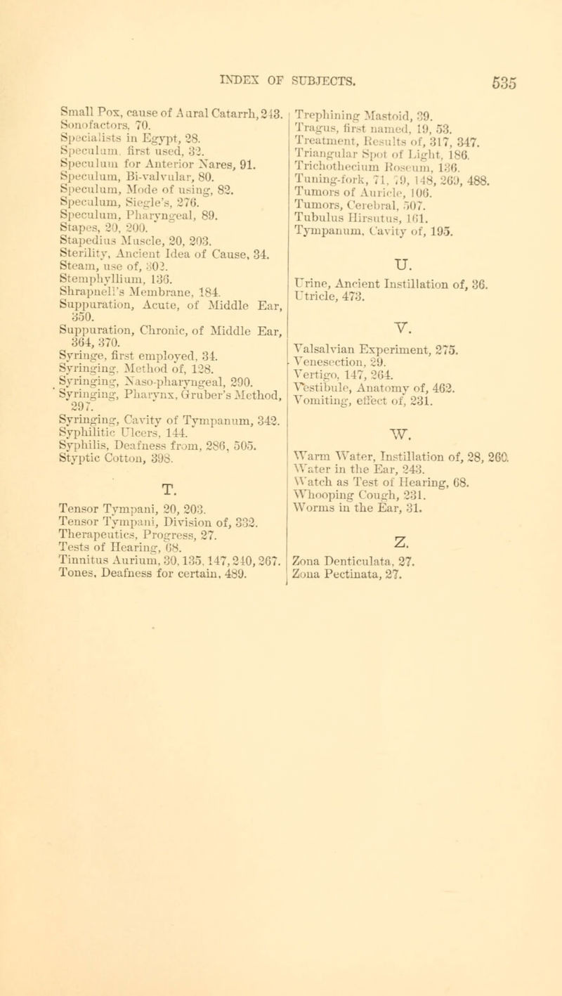 Small Pox, cause of A oral Catarrh, 2 13. Son (factors, TO. • in Egypt, 28. first used, 32. alum for Anterior Nares, 91. Speculum, Bi-valvular, 80. Speculum, Mode of using, 82. Speculum, Siegle's, 276. Speculum, Pharyngeal, 89. Stapes, 3 ». 200. * Stapedius Muscle, 20, 203. Sterility, Ancient Idea of Cause, 34. Steam, use of, 302. StemphyUium, 133. Shrapneira Membrane, 184. Suppuration, Acute, of Middle Ear, 350. Suppuration, Chronic, of Middle Ear, 364, 370. Syringe, first employed, 34. Syringing, Method of, 128. Syringing, Naso-pharyngeal, 290. Syringing, Pharynx, Gruber's Method, 297. Syringing, Cavity of Tympanum, 342. Syphilitic Ulcers, 1 t4. Syphilis, D from, 286, 505. Styptic Cotton, 398. Tensor Tympani, 20, 203. Tensor Tympani, Division of, 332. Therapeutics, Progress, 27. Tests of Hearing, 68. Tinnitus Aurium, 30,135,147,240, 267. Tones, Deafness for certain, 489. Trephining Mastoid, 30. Tragus, first Darned, 19, 53. . 317, 317. Triangular Spot of Light, 186 Trichothecium Ros< um, L36 Tuning-fork, 71, 19, 18, J69, 488. Tumors of Auricle, 106. Tumors, Cerebral, 507. Tubulus Hirsutus, L61. Tympanum, Cavity of, 195. U. Urine, Ancient Instillation of, 36. Utricle, 473. V. Valsalvian Experiment, 275. ■ Venesection. 29. Vertigo, 147, 264. Vestibule, Anatomy of, 462. Vomiting, effect of, 231. W. Warm Water, Instillation of, 28, 260. Water in the Ear, 243. Watch as Test of Hearing, 68. Whooping Cough, 231. Worms in the Ear, 31. z. Zona Denticulata, 27. Zona Pectinata, 27.