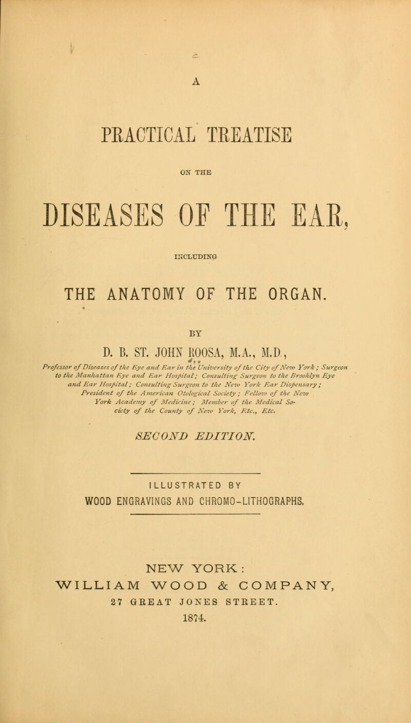 PRACTICAL TREATISE ON THE DISEASES OF THE EAR. IKCliUDING THE ANATOMY OF THE ORGAN. BY D. B. ST. JOHN ROOSA, M.A., M.D., Professor of Diseases of the Eye and Ear in the University of the City of New York ; Surgeon to the Mafihattan Eye and Ear Hospital; Consulting Surgeon to the Brooklyn Eye and Ear Hospital; Consulting Surgeon to the Neiu York Ear Dispensary ; President of the Ainerican Otological Society ; Fellow of the Neiu York Academy of Medicine ; Member of the Medical So- ciety of the County of New York, F.tc, Etc. SECOND EDITION, ILLUSTRATED BY WOOD ENGRAVINGS AND CHROMO-^LITHOGRAPHS. NE^.A^ YORK : WILLIAM V/OOD & COMPANY, 37 GREAT JONES STREET. 1874.