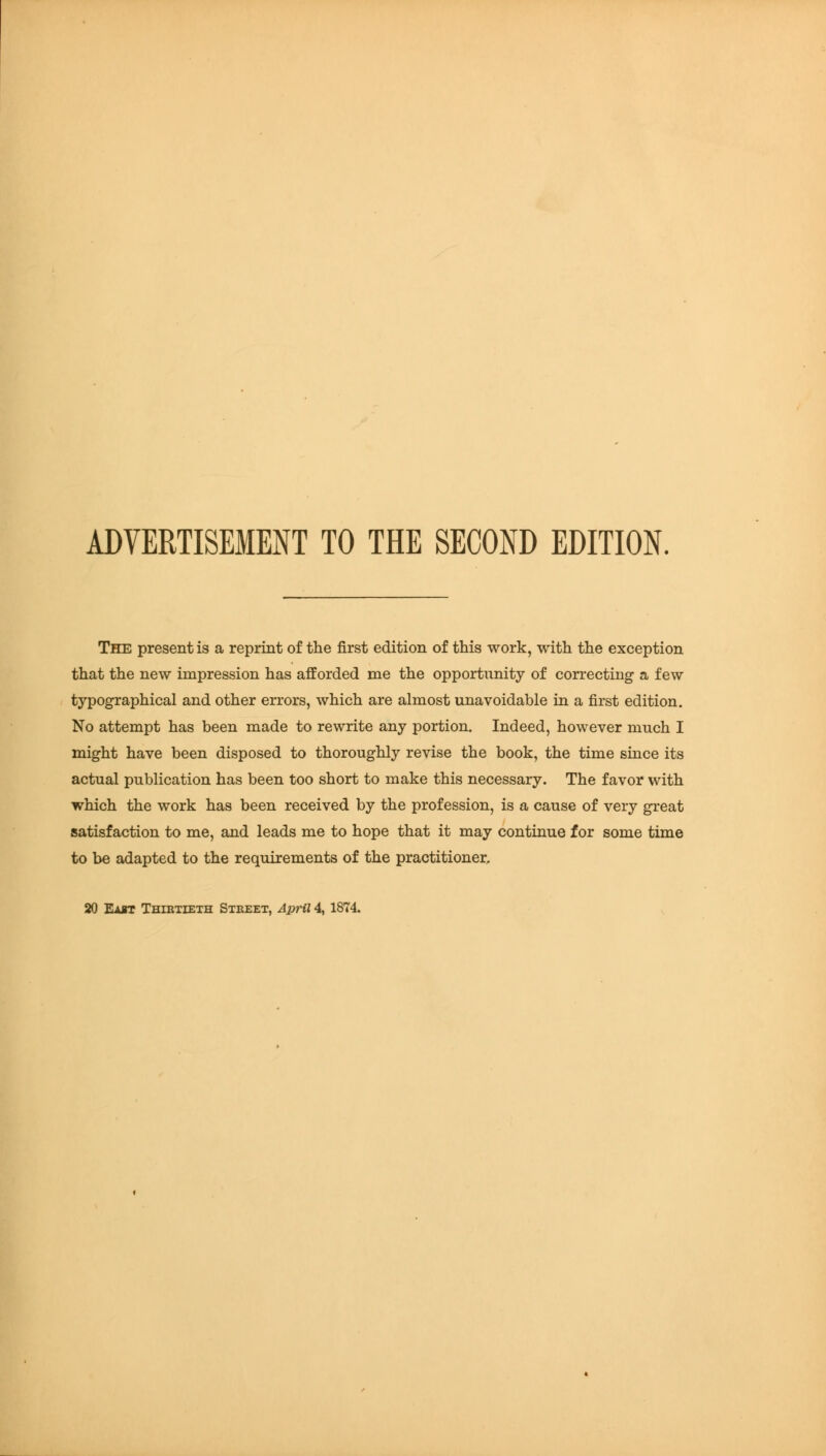 ADVERTISEMENT TO THE SECOND EDITION. The present is a reprint of the first edition of this work, with the exception that the new impression has afforded me the opportunity of correcting a few typographical and other errors, which are almost unavoidable in a first edition. No attempt has been made to rewrite any portion. Indeed, however much I might have been disposed to thoroughly revise the book, the time since its actual publication has been too short to make this necessary. The favor with which the work has been received by the profession, is a cause of very great satisfaction to me, and leads me to hope that it may continue for some time to be adapted to the requirements of the practitioner.