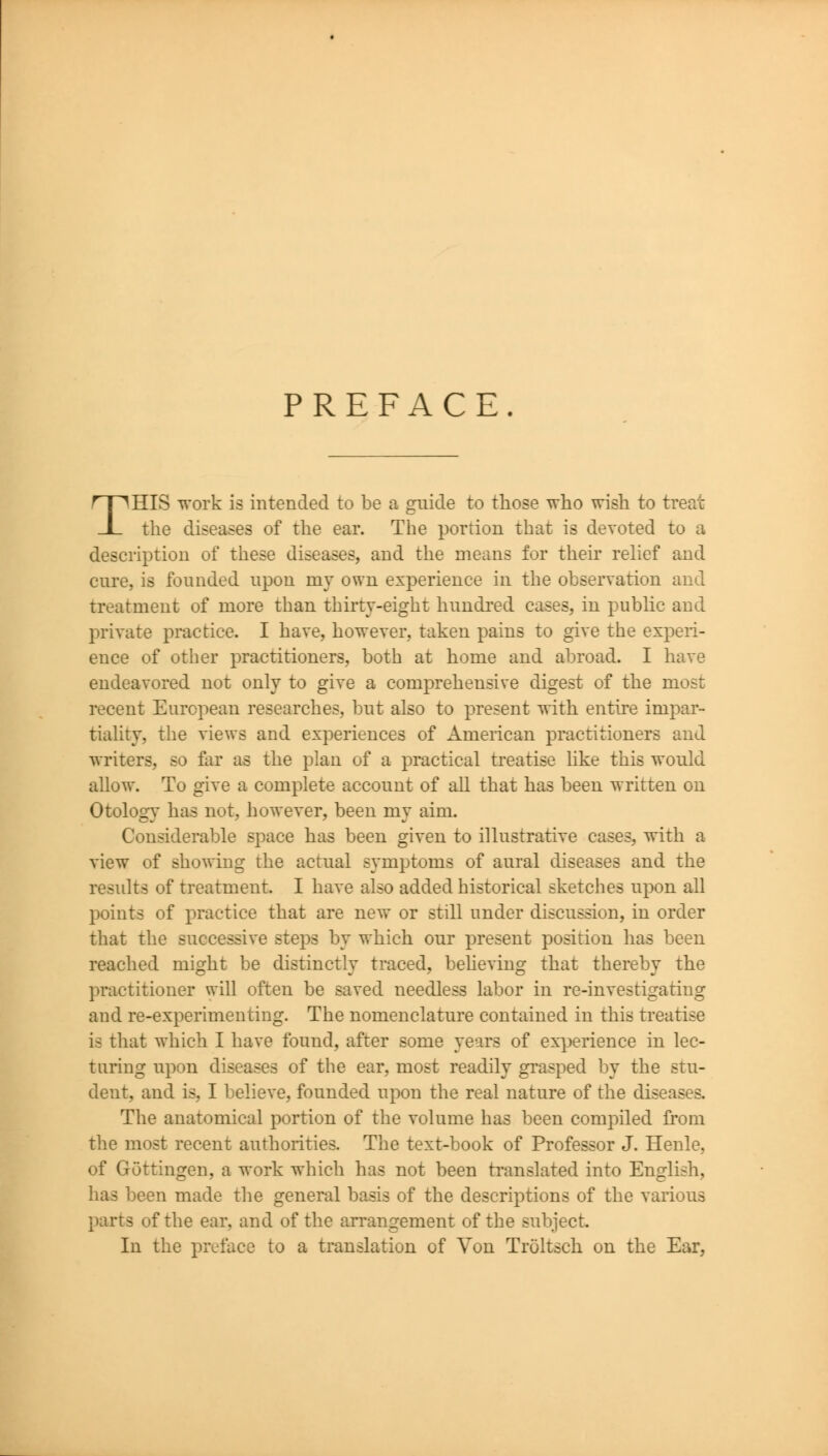 PREFACE THIS work is intended to be a guide to those who wish to treat the diseases of the ear. The portion that is devoted to a description of these diseases, and the means for their relief and cure, is founded upon my own experience in the observation and treatment of more than thirty-eight hundred cases, in public and private practice. I have, however, taken pains to give the experi- ence of other practitioners, both at home and abroad. I have endeavored not only to give a comprehensive digest of the most recent European researches, but also to present with entire impar- tiality, the views and experiences of American practitioners and writers, so far as the plan of a practical treatise like this would allow. To give a complete account of all that has been written on Otology has not, however, been my aim. Considerable space has been given to illustrative cases, with a view of showing the actual symptoms of aural diseases and the results of treatment. I have also added historical sketches upon all points of practice that are new or still under discussion, in order that the successive steps by which our present position has been reached might be distinctly traced, behe^dng that thereby the practitioner will often be saved needless labor in re-investigariug and re-experimenting. The nomenclature contained in this treatise is that which I have found, after some years of ex-^jerience in lec- turing upon diseases of the ear, most readily grasped by the stu- dent, and is, I believe, founded upon the real nature of the diseases. The anatomical portion of the volume has been compiled from the most recent authorities. The text-book of Professor J. Henle, of Gottingen, a work which has not been translated into English, has been made the general basis of the descriptions of the various parts of the ear, and of the arrangement of the subject. In the preface to a translation of Von Troltsch on the Ear,