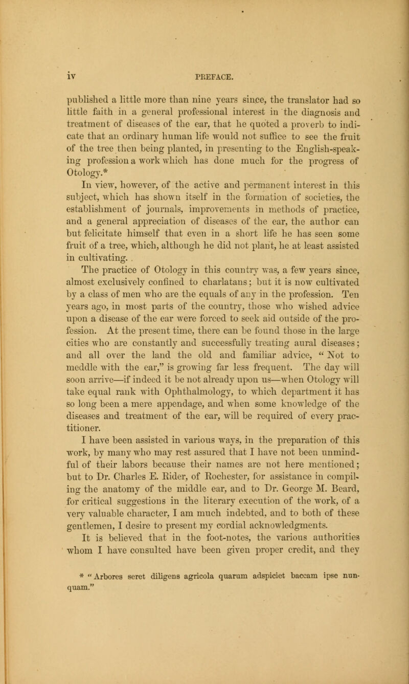 published a little more than nine years since, the translator had so little faith in a general professional interest in the diagnosis and treatment of diseases of the ear, that he quoted a proverb to indi- cate that an ordinary human life would not suffice to see the fruit of the tree then being planted, in presenting to the English-speak- ing profession a work which has done much for the progress of Otology.* In view, however, of the active and permanent interest in this subject, Avhich has shown itself in the formation of societies, the establishment of journals, improvements in methods of practice, and a general appreciation of diseases of the ear, the author can but felicitate himself that even in a short life he has seen some fruit of a tree, which, although he did not plant, he at least assisted in cultivating. . The practice of Otology in this country was, a few years since, almost exclusively confined to charlatans; but it is now cultivated by a class of men who are the equals of acy in the profession. Ten years ago, in most parts of the country, those who wished advice upon a disease of the ear were forced to seek aid outside of the pro- fession. At the present time, there can be found those in the large cities who are constantly and successfully treating aural diseases; and all over the land the old and familiar advice,  Xot to meddle with the ear, is growing far less frequent. The day will soon arrive—if indeed it be not already upon us—when Otology will take equal rank with Ophthalmology, to which department it has so long been a mere appendage, and when some knowledge of the diseases and treatment of the ear, will be requu^ed of every prac- titioner. I have been assisted in various ways, in the preparation of this work, by many who may rest assured that I have not been unmind- ful of their labors because their names are not here mentioned; but to Dr. Charles E. Eider, of Rochester, for assistance in compil- ing the anatomy of the middle ear, and to Dr. George M. Beard, for critical suggestions in the literary execution of the work, of a very valuable character, I am much indebted, and to both of these gentlemen, I desire to present my cordial acknowledgments. It is beheved that in the foot-notes, the various authorities whom I have consulted have been given proper credit, and they * Arbores seret diligens agricola quarum adspiciet baccam ipse nun- quam.