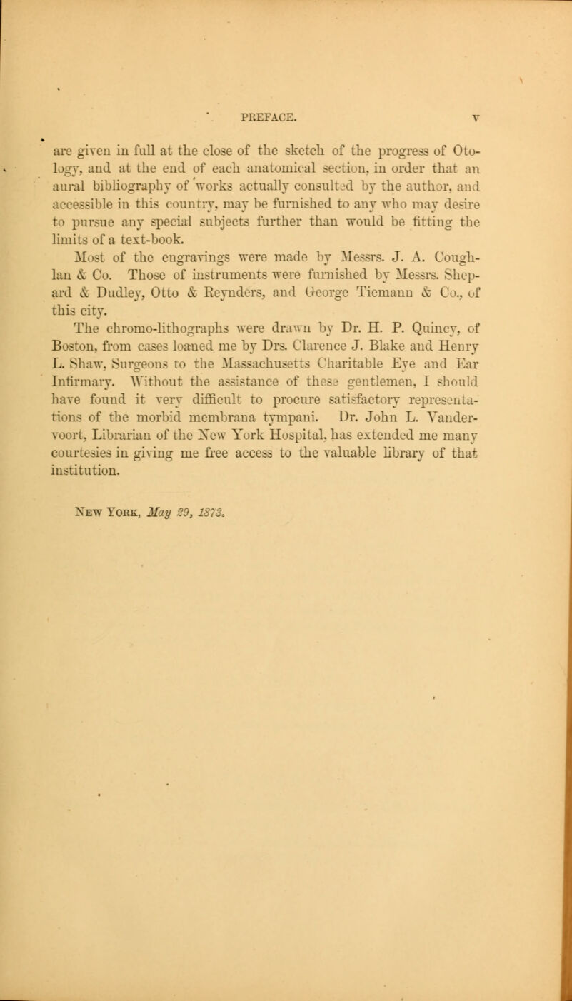 are given in full at tlie close of tlie sketch of the progress of Oto- logy, and at the end of each anatomical section, in order that an aural bibhography of 'works actually consulted by the author, and accessible in this country, may be furnished to any who may desire to pursue any special subjects further than would be fitting the limits of a text-book. Most of the engravings were made by Messrs. J. A. Congh- lan & Co. Those of instruments were furnished by Messrs. Shep- ard & Dudley, Otto & Reynders, and George Tiemann & Co., of this city. The chromo-lithographs were drawn by Dr. H. P. Quincy, of Boston, from cases loamed me by Drs, Clarence J. Blake and Henry L. Shaw, Surgeons to the Massachusetts Charitable Eye and Ear Infirmary. Without the assistance of these gentlemen, I should have found it very difficult to procure satisfactory representa- tions of the morbid membrana tympaui. Dr. John L. Vander- voort. Librarian of the Xew York Hospital, has extended me many courtesies in giving me free access to the valuable hbrary of that institution. New York, May 29, 1873,