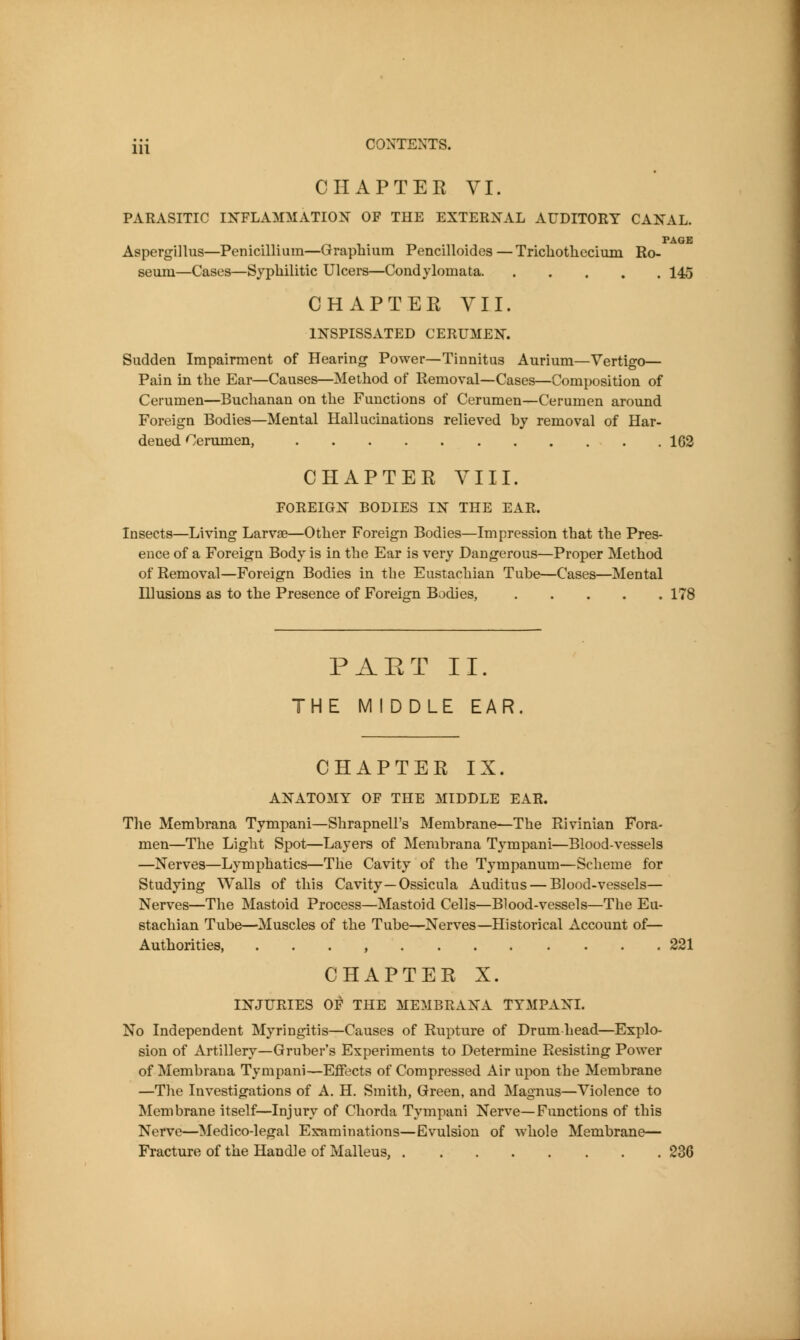 CHAPTEE VI. PARASITIC IKFLAMMATI0:N^ of the EXTER:N^AL auditory CA]S^AL. PAGE Aspergillus—Penicillium—Grapbium Pencilloides —Tricliothecium Ro- seum—Cases—Syphilitic Ulcers—Condylomata 145 CHAPTEE VII. inspissated cerumen. Sudden Impairment of Hearing Power—Tinnitus Aurium—Vertigo— Pain in the Ear—Causes—Method of Removal—Cases—Composition of Cerumen—Buchanan on the Functions of Cerumen—Cerumen around Foreign Bodies—Mental Hallucinations relieved by removal of Har- dened Cerumen, 163 CHAPTER VIII. foreign bodies in the ear. Insects—Living Larvae—Other Foreign Bodies—Impression that the Pres- ence of a Foreign Body is in the Ear is very Dangerous—Proper Method of Removal—Foreign Bodies in the Eustachian Tube—Cases—Mental Illusions as to the Presence of Foreign Bodies, 178 PAET II. THE MIDDLE EAR CHAPTEE IX. ANATOMY OF THE MIDDLE EAR. The Membrana Tympani—Shrapnell's Membrane—The Rivinian Fora- men—The Light Spot—Layers of Membrana Tympani—Blood-vessels —Nerves—Lymphatics—The Cavity of the Tympanum—Scheme for Studying Walls of this Cavity—Ossicula Auditus — Blood-vessels— Nerves—The Mastoid Process—Mastoid Cells—Blood-vessels—The Eu- stachian Tube—Muscles of the Tube—Nerves—Historical Account of— Authorities, . . . , 221 CHAPTER X. INJURIES 01* THE MEMBRANA TYMPANI. No Independent Myringitis—Causes of Rupture of Drum-head—Explo- sion of Artillery—Gruber's Experiments to Determine Resisting Power of Membrana Tympani—Effects of Compressed Air upon the Membrane —The Investigations of A. H. Smith, Green, and Magnus—Violence to Membrane itself—Injury of Chorda Tympani Nerve—Functions of this Nerve—Medico-legal Examinations—Evulsion of whole Membrane— Fracture of the Handle of Malleus, 236