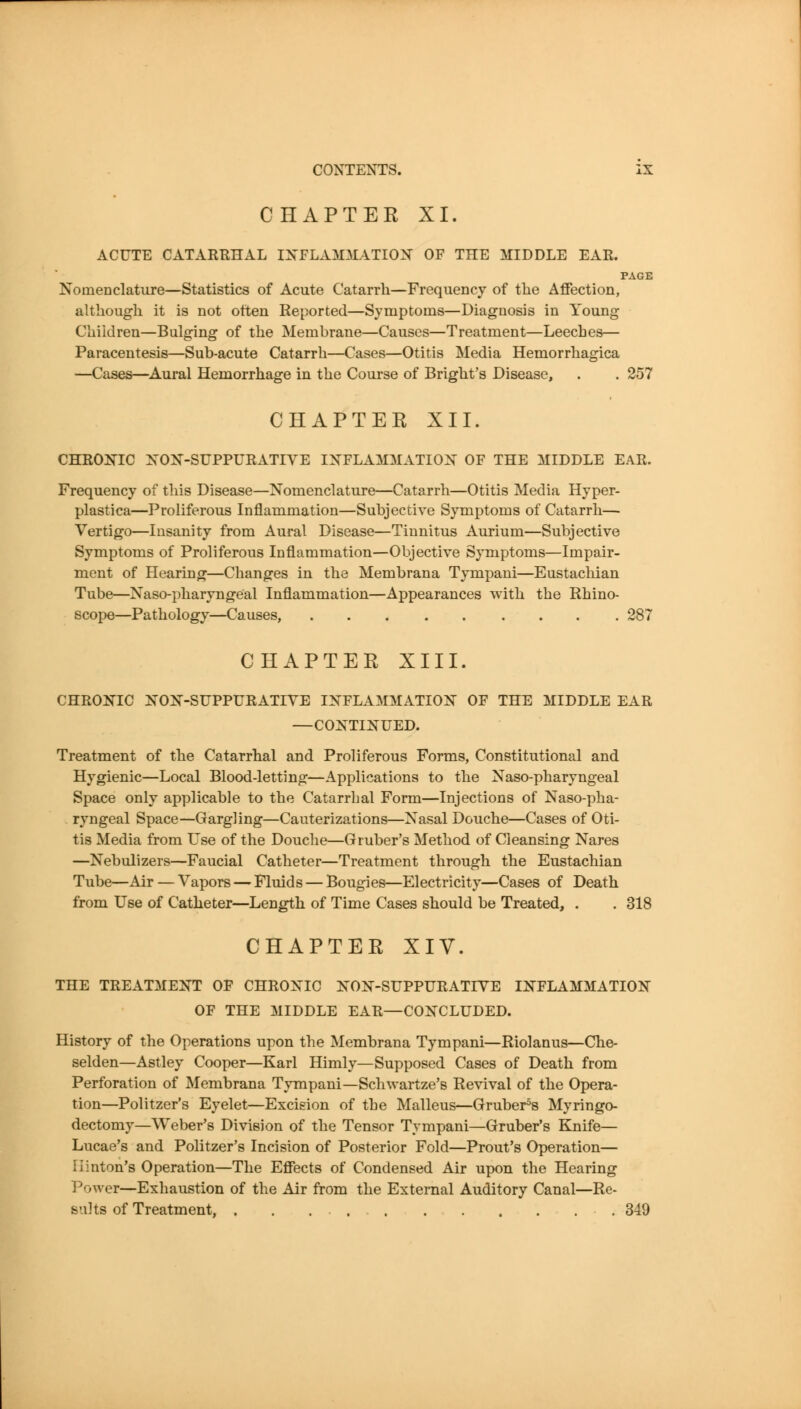 CHAPTER XI. ACUTE CATARRHAL IXFLAMMATIOX OF THE MIDDLE EAR. PAGE Nomenclature—Statistics of Acute Catarrh—Frequency of the Affection, although it is not often Reported—Symptoms—Diagnosis in Young Children—Bulging of the Membrane—Causes—Treatment—Leeches— Paracentesis—Sub-acute Catarrh—Cases—Otitis Media Hemorrhagica —Cases—Aural Hemorrhage in the Course of Bright's Disease, . . 257 CHAPTER XII. CHRONIC :N'0N-SUPPURATIVE IXFLAMMATIOX of THE MIDDLE EAR. Frequency of this Disease—Nomenclature—Catarrh—Otitis Media Hyper- plastica—Proliferous Inflammation—Subjective Symptoms of Catarrh— Vertigo—Insanity from Aural Disease—Tinnitus Aurium—Subjective Symptoms of Proliferous Inflammation—Objective Symptoms—Impair- ment of Hearing—Changes in the Membrana Tympani—Eustachian Tube—Naso-pharyngeal Inflammation—Appearances with the Rhino- scope—Pathology—Causes, 287 CHAPTER XIII. CHROl^'IC K'ON-SUPPTJRATIYE INFLAMMATION^ OF THE MIDDLE EAR —CONTINUED. Treatment of the Catarrhal and Proliferous Forms, Constitutional and Hygienic—Local Blood-letting—Applications to the Naso-pharyngeal Space only applicable to the Catarrhal Form—Injections of Naso-pha- ryngeal Space—Gargling—Cauterizations—Nasal Douche—Cases of Oti- tis Media from Use of the Douche—G ruber's Method of Cleansing Nares —Nebulizers—Faucial Catheter—Treatment through the Eustachian Tube—Air — Vapors — Fluids — Bougies—Electricity—Cases of Death from Use of Catheter—Length of Time Cases should be Treated, . . 318 CHAPTER XIV. THE TREATMENT OF CHRONIC NON-SUPPURATIYE INFLAMMATION OF THE MIDDLE EAR—CONCLUDED. History of the Operations upon the Membrana Tympani—Riolanus—Che- selden—Astley Cooper—Karl Himly—Supposed Cases of Death from Perforation of Membrana Tympani—Sclnvartze's Revival of the Opera- tion—Politzer's Eyelet—Excision of the Malleus—Gruber=s Myringo- dectomy—Weber's Division of the Tensor Tympani—Gruber's Knife— Lucae's and Politzer's Incision of Posterior Fold—Front's Operation— Ilinton's Operation—The Effects of Condensed Air upon the Hearing Power—Exhaustion of the Air from the External Auditory Canal—Re- sults of Treatment, 349