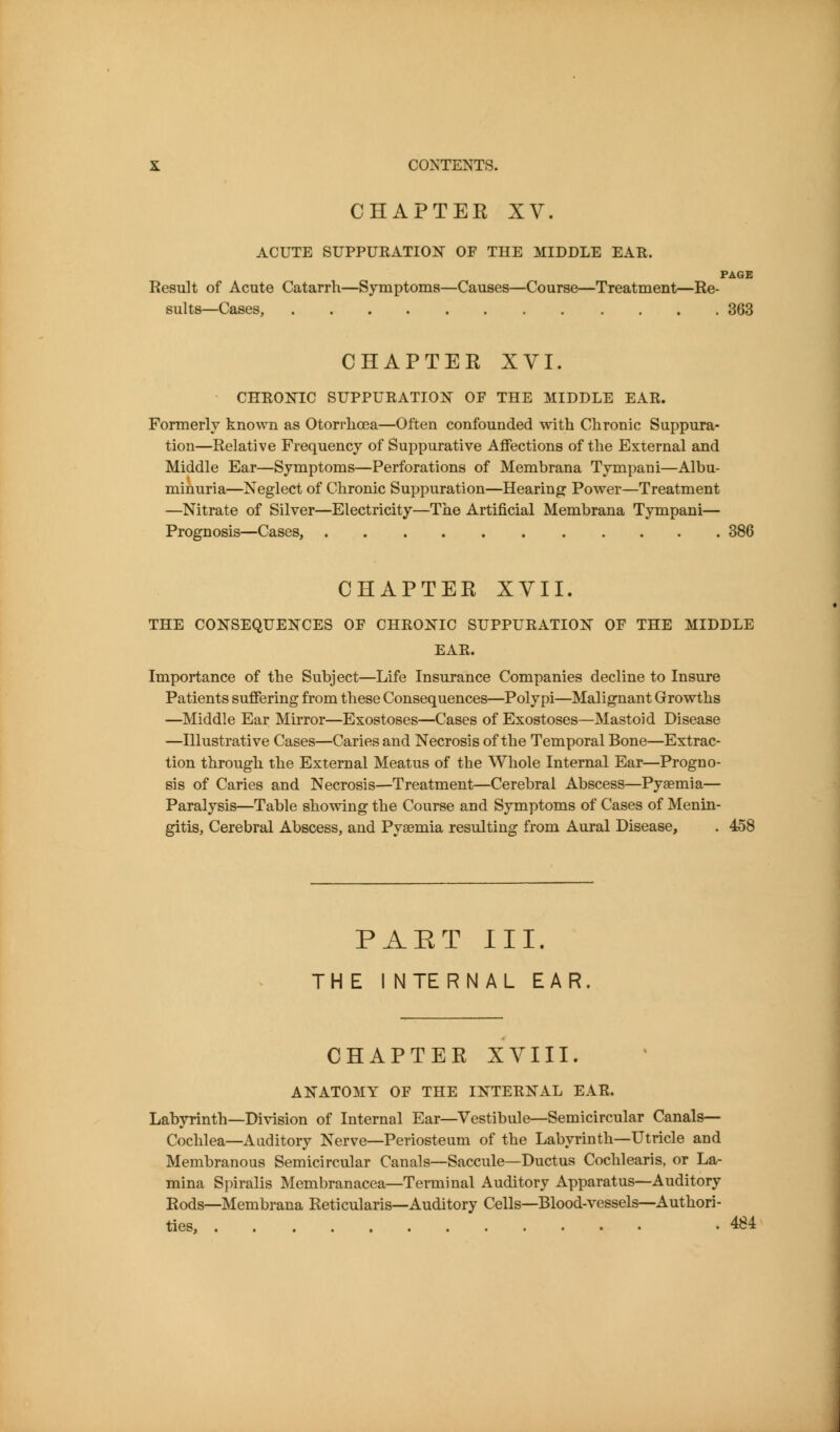CHAPTER XV. ACUTE SUPPURATIONT OF THE MIDDLE EAR. PAGE Result of Acute Catarrh—Symptoms—Causes—Course—Treatment—Re- sults—Cases, 363 CHAPTER XVI. CHRONIC SUPPURATION OF THE MIDDLE EAR. Formerly known as Otorrhoea—Often confounded with Chronic Suppura- tion—Relative Frequency of Suppurative Affections of the External and Middle Ear—Symptoms—Perforations of Membrana Tympani—Albu- minuria—Neglect of Chronic Suppuration—Hearing Power—Treatment —Nitrate of Silver—Electricity—The Artificial Membrana Tympani— Prognosis—Cases, 386 CHAPTER XVII. THE CONSEQUENCES OF CHRONIC SUPPURATION OF THE MIDDLE EAR. Importance of the Subject—Life Insurance Companies decline to Insure Patients suffering from these Consequences—Polypi—Malignant Growths —Middle Ear Mirror—Exostoses—Cases of Exostoses—Mastoid Disease —Illustrative Cases—Caries and Necrosis of the Temporal Bone—Extrac- tion through the External Meatus of the Whole Internal Ear—Progno- sis of Caries and Necrosis—Treatment—Cerebral Abscess—Pyaemia— Paralysis—Table showing the Course and Symptoms of Cases of Menin- gitis, Cerebral Abscess, and Pyaemia resulting from Aural Disease, . 458 PAET III. THE INTERNAL EAR CHAPTER XVIII. ANATOMY OF THE INTERNAL EAR. Labyrinth—Division of Internal Ear—Vestibule—Semicircular Canals- Cochlea—xliiditory Nerve—Periosteum of the Labyrinth—Utricle and Membranous Semicircular Canals—Saccule—Ductus Cochlearis, or La- mina Si)iralis Membranacea—Terminal Auditory Apparatus—Auditory Rods—Membrana Reticularis—Auditory Cells—Blood-vessels—Authori- ties, .484