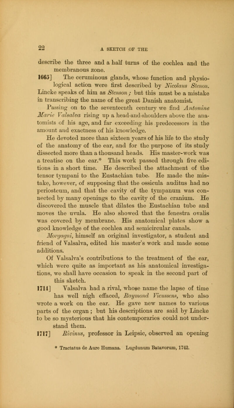 describe the three and a half turns of the cochlea and the membranous zone. 1665] The ceruminous glands, whose function and physio- logical action were first described by Nicolaus Stenon. Lincke speaks of him as Stenson ; but this must be a mistake in transcribing the name of the great Danish anatomist. Passing on to the seventeenth century we find Antonine Marie Valsalva rising up a head-and-slioulders above the ana- tomists of his age, and far exceeding his predecessors in the amount and exactness of his knowledge. He devoted more than sixteen years of his life to the study of the anatomy of the ear, and for the purpose of its study dissected more than a thousand heads. His master-work was a treatise on the ear.^ This work passed through five edi- tions in a short time. He described the attachment of the tensor tympani to the Eustachian tube. He made the mis- take, however, of supposing that the ossicula auditus had no periosteum, and that the cavity of the tympanum was con- nected by many openings to the cavity of the cranium. He discovered the muscle that dilates the Eustachian tube and moves the uvula. He also showed that the fenestra ovaUs was covered by membrane. His anatomical plates show a good knowledge of the cochlea and semicircular canals. Morgagni, himself an original investigator, a student and friend of Valsalva, edited his master's work and made some additions. Of Valsalva's contributions to the treatment of the ear, which were quite as important as his anatomical investiga- tions, we shall have occasion to speak in the second part of this sketch. 1714] Valsalva had a rival, who^e name the lapse of time has wxll nigh effaced, Raymond VieusscTis, who also 'vvrote a work on the ear. He gave new names to various parts of the organ ; but his descriptions are said by Lincke to be so mysterious that his contemporaries could not under- stand them. 1717] Rivinus, professor in Leipsic, observed an opening * Tractatus de Aure Humana. Lugdunum Batavorum, 1743.