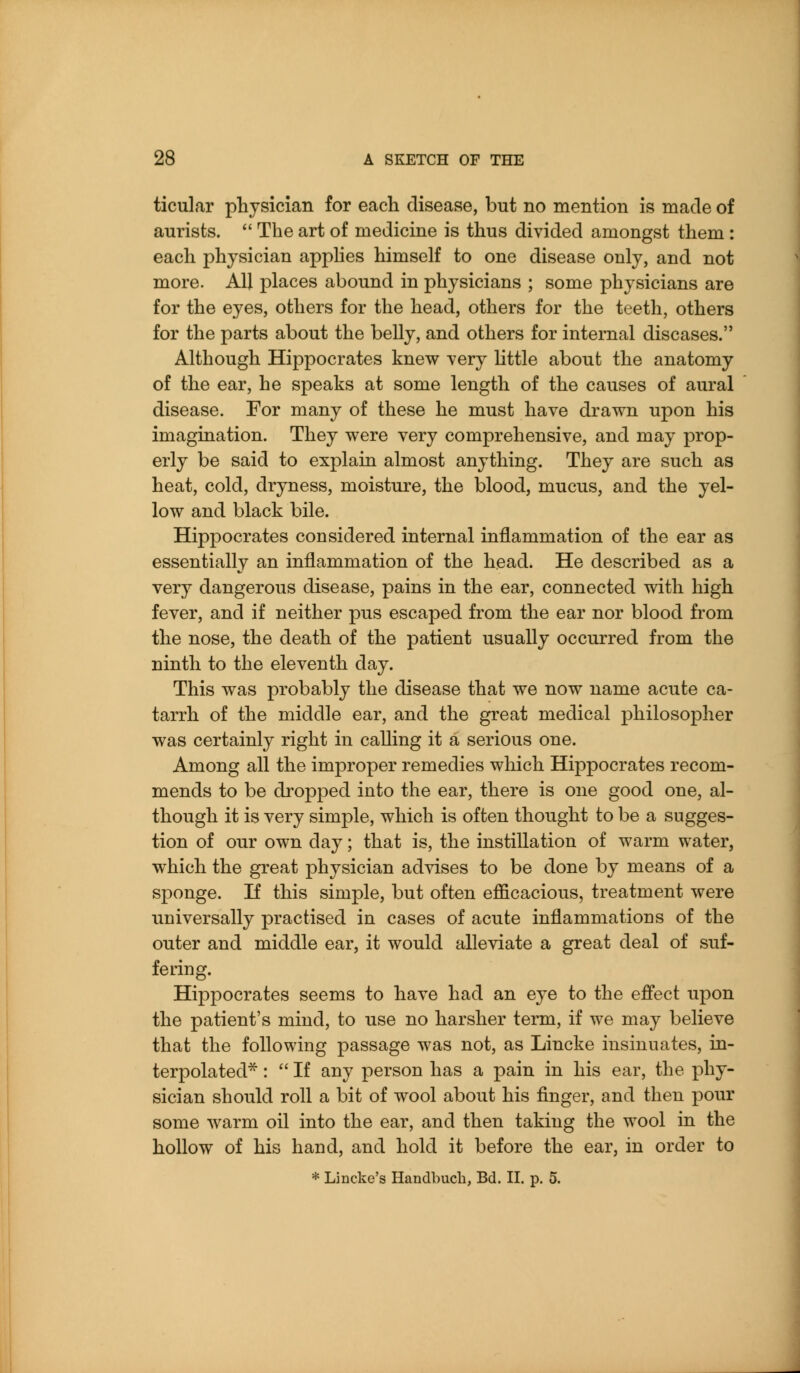 ticular physician for each disease, but no mention is made of aurists.  The art of medicine is thus divided amongst them : each physician apphes himself to one disease only, and not more. All places abound in physicians ; some physicians are for the eyes, others for the head, others for the teeth, others for the parts about the belly, and others for internal diseases. Although Hippocrates knew very little about the anatomy of the ear, he speaks at some length of the causes of aural disease. For many of these he must have drawn upon his imagination. They were very comprehensive, and may prop- erly be said to explain almost anything. They are such as heat, cold, dryness, moisture, the blood, mucus, and the yel- low and black bile. Hippocrates considered internal inflammation of the ear as essentially an inflammation of the head. He described as a very dangerous disease, pains in the ear, connected with high fever, and if neither pus escaped from the ear nor blood from the nose, the death of the patient usually occurred from the ninth to the eleventh day. This was probably the disease that we now name acute ca- tarrh of the middle ear, and the great medical philosopher was certainly right in calling it a serious one. Among all the improper remedies which Hippocrates recom- mends to be dropped into the ear, there is one good one, al- though it is very simple, which is often thought to be a sugges- tion of our own day; that is, the instillation of warm water, which the great physician advises to be done by means of a sponge. If this simple, but often efficacious, treatment were universally practised in cases of acute inflammations of the outer and middle ear, it would alleviate a great deal of suf- fering. Hippocrates seems to have had an eye to the effect upon the patient's mind, to use no harsher term, if we may believe that the following passage was not, as Lincke insinuates, in- terpolated* :  If any person has a pain in his ear, the phy- sician should roll a bit of wool about his finger, and then pour some warm oil into the ear, and then taking the wool in the hollow of his hand, and hold it before the ear, in order to * Lincke's Handbuch, Bd. II. p. 5.