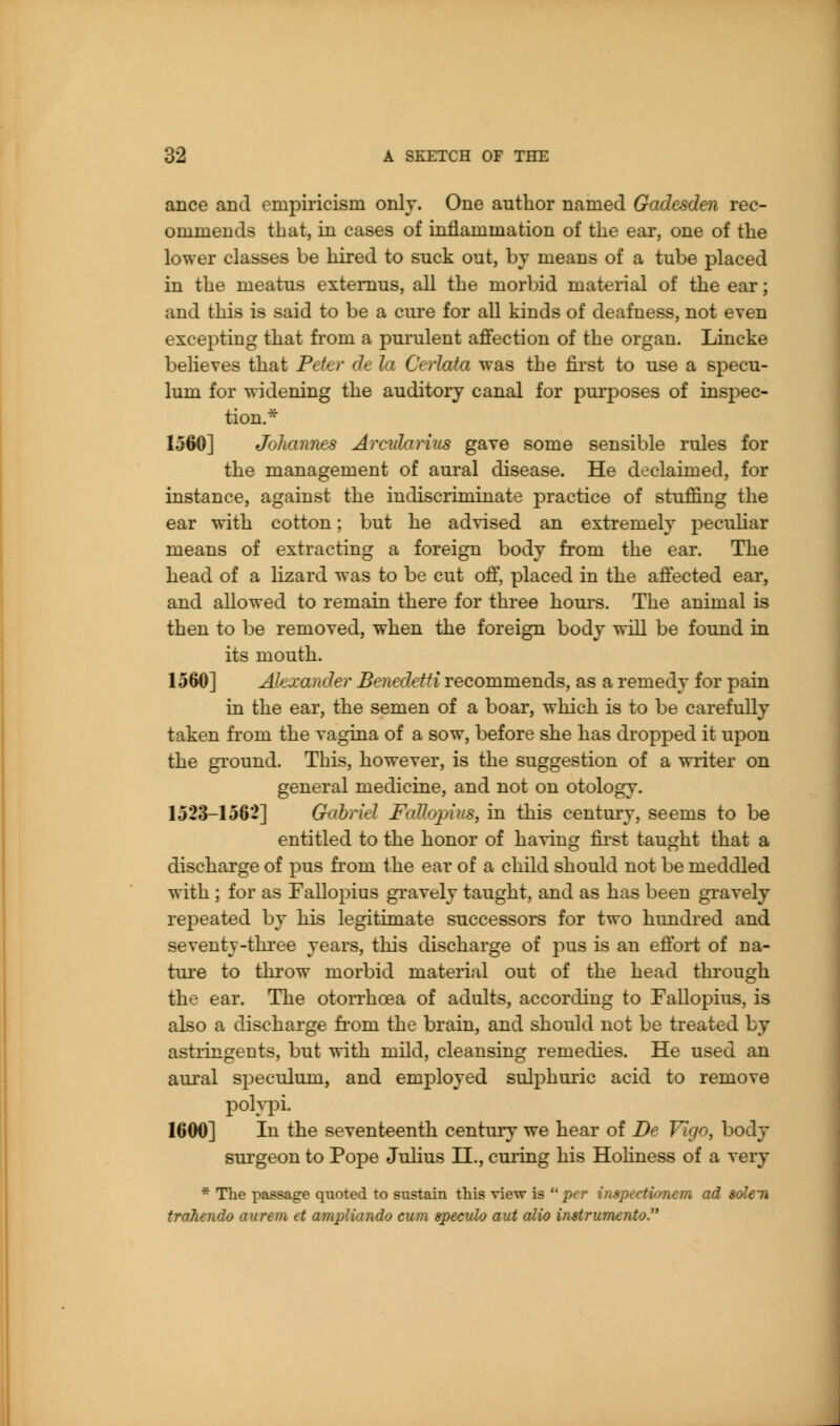 ance and empiricism only. One author named Gadesden rec- ommends that, in cases of inflammation of the ear, one of the lower classes be hired to suck out, by means of a tube placed in the meatus extemus, all the morbid material of the ear; and this is said to be a cure for all kinds of deafness, not even excepting that fi'om a purulent affection of the organ. Lincke believes that Peter de la Ceiiata was the first to use a specu- lum for widening the auditory canal for purposes of inspec- tion.^ 1560] Johannes Arcularius gave some sensible rules for the management of aural disease. He declaimed, for instance, against the indisciiminate practice of stuffing the ear with cotton; but he advised an extremely peculiar means of extracting a foreign body from the ear. The head of a lizard was to be cut off, placed in the affected ear, and allowed to remain there for three hours. The animal is then to be removed, when the foreign body will be found in its mouth. 1560] Alexander Benedetti recommends, as a remedy for pain in the ear, the semen of a boar, which is to be carefully taken from the vagina of a sow, before she has dropped it upon the ground. This, however, is the suggestion of a writer on general medicine, and not on otology. 1523-1562] Gabriel FaUopius, in this century, seems to be entitled to the honor of having first taught that a discharge of pus from the ear of a child should not be meddled with ; for as Fallopius gravely taught, and as has been gi-avely rej)eated by his legitimate successors for two hundred and seventy-three years, this discharge of pus is an eftbi-t of na- ture to throw morbid material out of the head through the ear. The otorrhoea of adults, according to Fallopius, is also a discharge fi'om the brain, and should not be treated by astringents, but with mild, cleansing remedies. He used an aural speculum, and employed sulphuric acid to remove polypi. 1600] In the seventeenth century we hear of De Vigo, body surgeon to Pope Juhus II., cuiiug his Holiness of a very * The passage quoted to sustain this view is  per inspcctioncm ad soleii trahendo aurem et ampliando cum apeculo aiU alio instrumcjito.