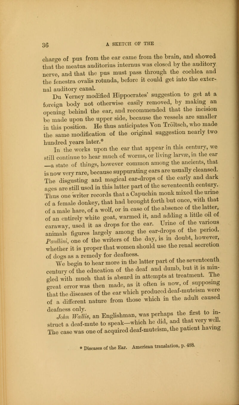 charge of pus from the ear came from the brain, and showed that the meatus auditorius internus was closed by the auditory nerve, and that the pus must pass through the cochlea and the fenestra ovalis rotunda, before it could get into the exter- nal auditory canal. Du Verney modified Hippocrates' suggestion to get at a foreign body not otherwise easily removed, by making an opening behind the ear, and recommended that the incision be made upon the upper side, because the vessels are smaller in this position. He thus anticipates Von Tr51tsch, who made the same modification of the original suggestion nearly two hundred years later.* In the works upon the ear that appear in this century, we still continue to hear much of w^orms, or living larvae, in the ear —a state of things, however common among the ancients, that is now very rare, because suppurating ears are usually cleansed. The disc^usting and magical ear-drops of the early and dark a-es are'still used in this latter part of the seventeenth century. Thus one writer records that a Capuchin monk mixed theurme of a female donkey, that had brought forth but once with that of a male hare, of a wolf, or in case of the absence of the lat er of an entirely white goat, warmed it, and adding a httle oil of caraway, used it as drops for the ear. Urine of the various animals figures largely among the ear-drops of the period. FaiiUM, one of the writers of the day, is in doubt, however, whether it is proper that women should use the renal secretion of does as a remedy for deafness. ^ .. We be-in to hear more in the latter part of the seventeenth century of^the education of the deaf and dumb, but it is mm- gled with much that is absurd in attempts at treatment. The great error was then made, as it often is now of ^supposing that the diseases of the ear which produced deaf-muteism were of a difi^erent nature from those which m the adult caused deafness only. .i i^ ^4. 4-^ \^^ John Wallis, an Enghshman, was perhaps the first to in- struct a deaf-mute to speak-which he did, and that veiy well The case was one of acquired deaf-muteism, the patient having