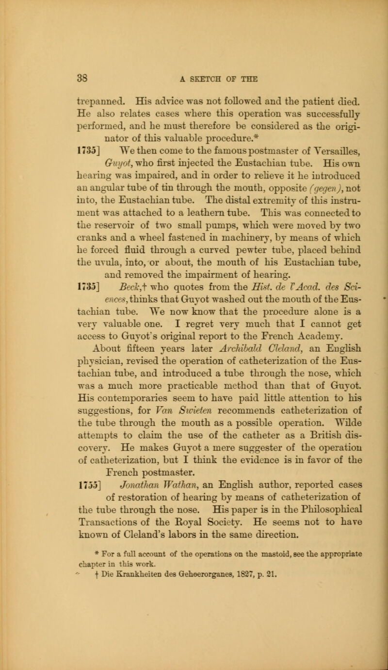 trepanned. His advice was not followed and the patient died. He also relates cases where this operation was successfully performed, and he must therefore be considered as the origi- nator of this valuable procedure.* 1735] We then come to the famous postmaster of Yersailles, Guyot, who first injected the Eustachian tube. His own hearing was impaired, and in order to reheve it he introduced an angular tube of tin through the mouth, opposite (gegen), not into, the Eustachian tube. The distal extremity of this instru- ment was attached to a leathern tube. This was connected to the reservoii' of two small pumps, which were moved by two cranks and a wheel fastened in machinery, by means of which he forced fluid through a curved pewter tube, placed behind the uvula, into, or about, the mouth of his Eustachian tube, and removed the impairment of hearing. 1735] Becl',\ who quotes fi'om the Hist, de VAcad. des Sci- ences,thinks that Guyot washed out the mouth of the Eus- tachian tube. We now know that the procedure alone is a very valuable one. I regret very much that I cannot get access to Guyot's original report to the French Academy. About fifteen years later Archibald Cleland, an English physician, revised the operation of catheterization of the Eus- tachian tube, and introduced a tube through the nose, which was a much more practicable method than that of Guyot. His contemporaries seem to have paid little attention to his suggestions, for Van Swieten recommends catheterization of the tube through the mouth as a possible operation. Wilde attempts to claim the use of the catheter as a British dis- covery. He makes Guyot a mere suggester of the operation of catheterization, but I think the evidence is in favor of the French postmaster. 1755] Jonathan Waihan, an Enghsh author, reported cases of restoration of hearing by means of catheterization of the tube through the nose. His paper is in the Philosophical Transactions of the Royal Society. He seems not to have known of Cleland's labors in the same dii'ection. * For a full account of the operations on the mastoid, see the appropriate chapter in this work. f Die Krankheiten des Gehoerorganes, 1827, p. 21.