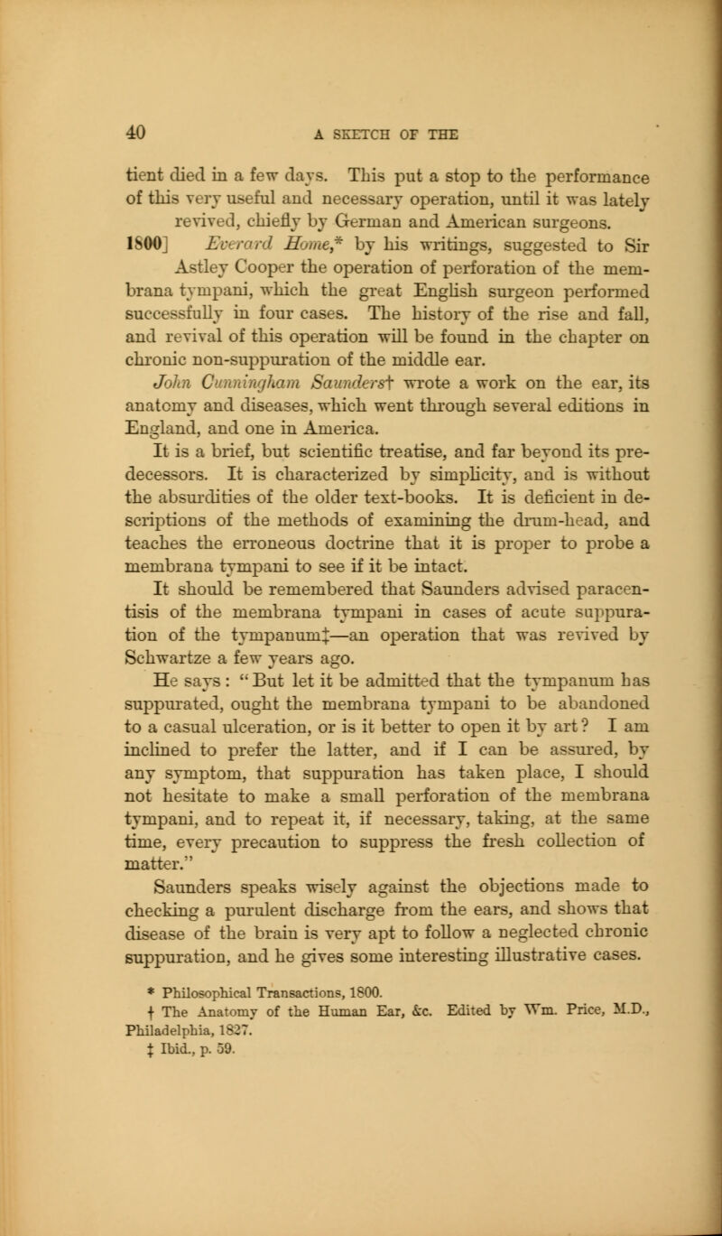 tient died in a few days. This put a stop to tlie performance of tliis vei'v useful and necessary operation, until it was lately revived, chiefly by German and Ameiican surgeons. ISOO] Everard Home,^ by his writings, suggested to Sir Astley Cooper the operation of perforation of the mem- brana tympani, which the great EngHsh surgeon performed successfully in four cases. The history of the rise and fall, and revival of this operation will be found in the chapter on chi'onic non-suppuration of the middle ear. John Cunningham Saunders\ wrote a work on the ear, its anatomy and diseases, which went through several editions in England, and one in America. It is a brief, but scientific treatise, and far beyond its pre- decessors. It is characterized by simplicity, and is without the absui'dities of the older text-books. It is deficient in de- sciiptions of the methods of examining the diTim-head, and teaches the erroneous doctrine that it is proper to probe a membrana tymjDani to see if it be intact. It should be remembered that Saunders advised paracen- tisis of the membrana tympani in cases of acute suppura- tion of the tympanum:!:—an operation that was revived by Schwartze a few years ago. He says : But let it be admitted that the tympanum has suppurated, ought the membrana tympani to be abandoned to a casual ulceration, or is it better to open it by art ? I am inclined to prefer the latter, and if I can be assured, by any symjDtom, that suppuration has taken place, I should not hesitate to make a small perforation of the membrana tympani, and to repeat it, if necessary, taking, at the same time, every precaution to suppress the fi'esh collection of matter.*' Saunders speaks wisely against the objections made to checking a purulent discharge from the ears, and shows that disease of the brain is very apt to follow a neglected chronic suppuration, and he gives some interesting illustrative cases. * Philosophical Transactions, ISOO. f The Anatomy of the Human Ear, kc. Edited bv Wm. Price, M.D., Philadelphia, 1827. X Ibid., p. 59.