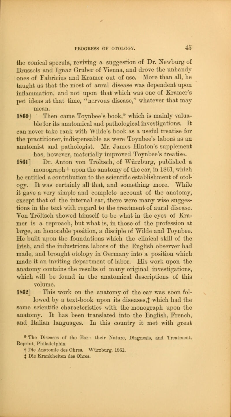 the conical specula, reviving a suggestion of Dr. Newburg of Brussels and Ignaz Gruber of Vienna, and drove the unhandy ones of Fabricius and Kramer out of use. More than all, he taught us that the most of aural disease was dependent upon inflammation, and not upon that which was one of Kramer's pet ideas at that time, nervous disease, whatever that may- mean. 1860] Then came Toynbee's book, which is mainly valua- ble for its anatomical and pathological investigations. It can never take rank with Wilde's book as a useful treatise for the practitioner, indispensable as were TojTibee's labors as an anatomist and pathologist. Mr. James Hinton's supplement has, how^ever, materially improved Toynbee's treatise. 1861] Dr. Anton von Troltsch, of Wiirzburg, published a monograph t upon the anatomy of the ear, in 1861, which he entitled a contribution to the scientific establishment of otol- ogy. It was certainly all that, and something more. While it gave a very simple and complete account of the anatomy, except that of the internal ear, there were many wdse sugges- tions in the text with regard to the treatment of aural disease. Von Troltsch showed himself to be what in the eyes of Kra- mer is a reproach, but what is, in those of the profession at large, an honorable position, a disciple of Wilde and Toynbee. He built upon the foundations which the clinical skill of the Irish, and the industrious labors of the English observer had made, and brought otology in Germany into a position which made it an inviting department of labor. His work upon the anatomy contains the results of many original investigations, which will be found in the anatomical descriptions of this volume. 1862] This work on the anatomy of the ear was soon fol- lowed by a text-book upon its diseases,J; which had the same scientific characteristics with the monograph upon the anatomy. It has been translated into the English, French, and Italian languages. In this country it met with great * Tlie Diseases of the Ear: their Nature, Diagnosis, and Treatment. Reprint, Philadelphia. f Die Anatomic des Ohres. Wiirzburg, 1861. X Die Krankheiten des Ohres.