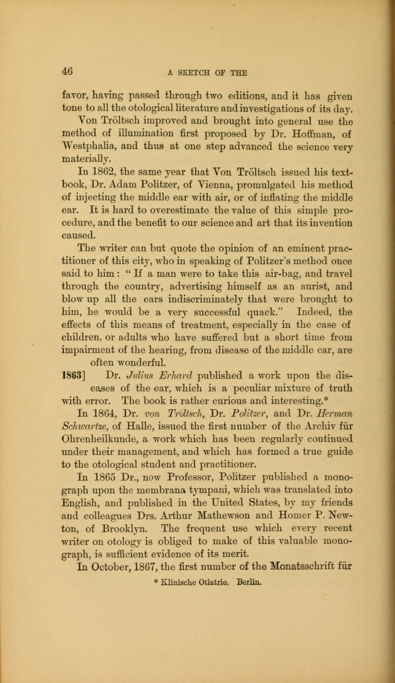 favor, having passed tlirougli two editions, and it has given tone to all the otological literature and investigations of its day. Von Troltsch improved and brought into general use the method of illumination first proposed by Dr. Hoffman, of WestphaHa, and thus at one step advanced the science very materially. In 1862, the same year that Von Troltsch issued his text- book. Dr. Adam Politzer, of Vienna, promulgated his method of injecting the middle ear with air, or of inflating the middle ear. It is hard to overestimate the value of this simple pro- cedure, and the benefit to our science and art that its invention caused. The writer can but quote the opinion of an eminent prac- titioner of this city, who in speaking of Pohtzer's method once said to him :  If a man were to take this air-bag, and travel through the country, advertising himself as an aurist, and blow^ up all the ears indiscriminately that were brought to him, he w^ould be a very successful quack. Indeed, the effects of this means of treatment, especially in the case of children, or adults who have suffered but a short time fi'om impairment of the hearing, from disease of the middle ear, are often wonderful. 1863] Dr. Julkis Erhard published a work upon the dis- eases of the ear, which is a peculiar mixture of truth with error. The book is rather curious and interesting.* In 1864, Dr. von Troltsch, Dr. Politzer, and Dr. Herman Sclnoartze, of Halle, issued the first number of the Archiv fiir Ohrenheilkunde, a work which has been regularly continued under their management, and which has formed a true guide to the otological student and practitioner. In 1865 Dr., now Professor, Politzer published a mono- graph upon the membrana tympani, which was translated into English, and published in the United States, by my fiiends and colleagues Drs. Arthur Mathewson and Homer P. New- ton, of Brooklyn. The frequent use which every recent writer on otology is obliged to make of this valuable mono- graph, is sufficient evidence of its merit. In October, 1867, the first number of the Monatsschrift fiir * Klinische Otiatrie. Berlin.