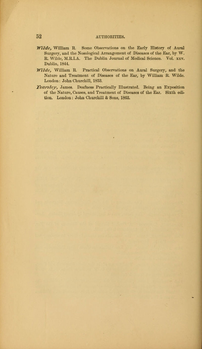 Tfilde, William R. Some Observations on the Early History of Aural Surgery, and the Nosological Arrangement of Diseases of the Ear, by W. R. Wilde, M.R.LA. The Dublin Journal of Medical Science. Vol. xxv. Dublin, 1844. Wilde, William R. Practical Observations on Aural Surgery, and the Nature and Treatment of Diseases of the Ear, by William R. Wilde. London: John Churchill, 1853. Tearslej/y James. Deafness Practically Illustrated. Being an Exposition of the Nature, Causes, and Treatment of Diseases of the Ear. Sixth edi- tion. London: John Churchill & Sons, 1863.