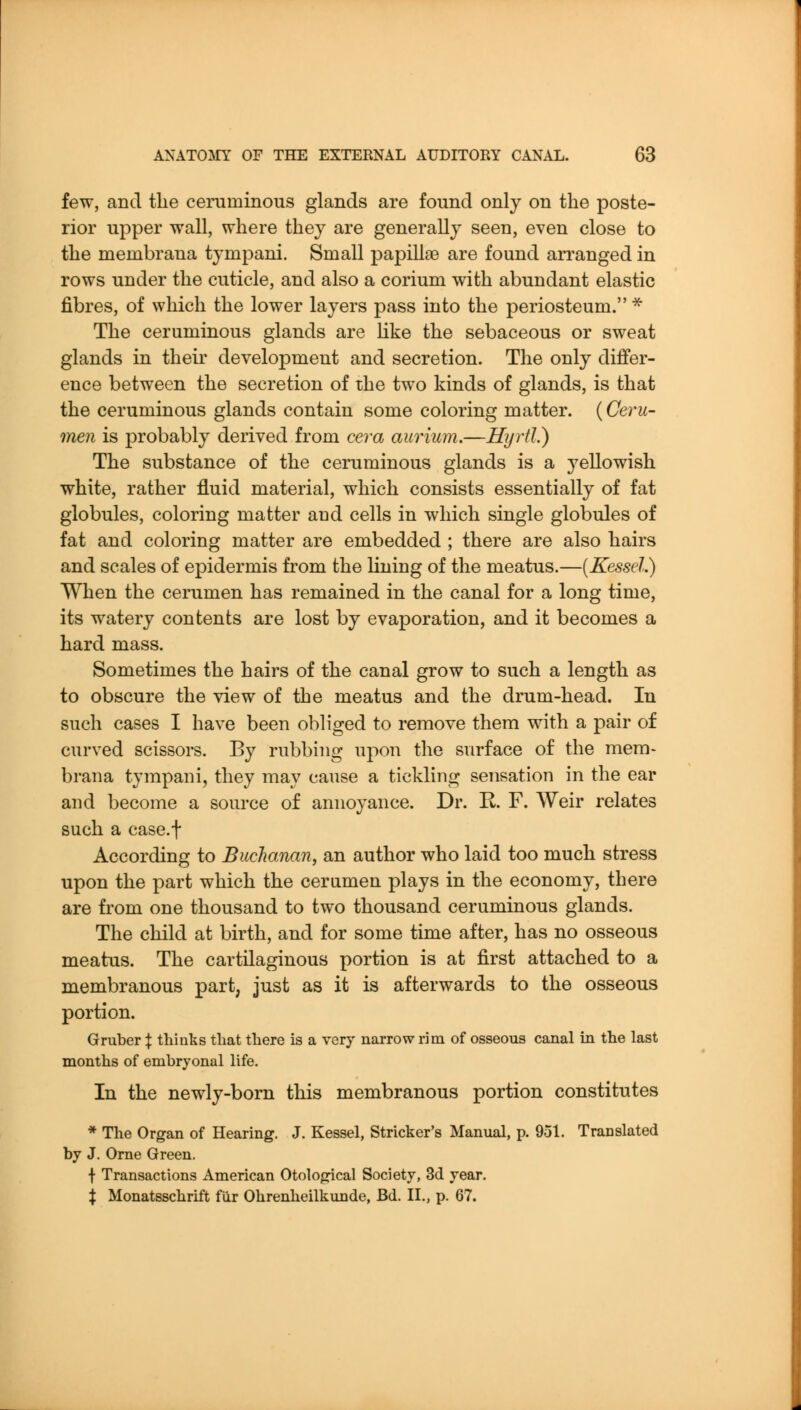 few, and the ceruminous glands are found only on the poste- rior upper wall, where they are generally seen, even close to the membrana tympani. Small papillae are found arranged in rows under the cuticle, and also a corium with abundant elastic fibres, of which the lower layers pass into the periosteum. ^ The ceruminous glands are Hke the sebaceous or sweat glands in their development and secretion. The only differ- ence between the secretion of the two kinds of glands, is that the ceruminous glands contain some coloring matter. {Ceru- men is probably derived from cera aurium.—Hyrtl.) The substance of the ceruminous glands is a yellowish white, rather fluid material, which consists essentially of fat globules, coloring matter and cells in which single globules of fat and coloring matter are embedded ; there are also hairs and scales of epidermis from the lining of the meatus.—{Kessel.) When the cerumen has remained in the canal for a long time, its watery contents are lost by evaporation, and it becomes a hard mass. Sometimes the hairs of the canal grow to such a length as to obscure the view of the meatus and the drum-head. In such cases I have been obliged to remove them with a pair of curved scissors. By rubbing upon the surface of the mem- brana tympani, they may cause a tickling sensation in the ear and become a source of annoyance. Dr. R F. Weir relates such a case.f According to Buchanan, an author who laid too much stress upon the part which the cerumen plays in the economy, there are from one thousand to two thousand ceruminous glands. The child at birth, and for some time after, has no osseous meatus. The cartilaginous portion is at first attached to a membranous part, just as it is afterwards to the osseous portion. Gruber X thinks tliat there is a very narrow rim of osseous canal in the last months of embryonal life. In the newly-born this membranous portion constitutes * The Organ of Hearing. J. Kessel, Strieker's Manual, p. 951. Translated by J. Orne Green. \ Transactions American Otological Society, 3d year. X Monatsschrift fiir Ohrenheilkunde, Bd. II., p. 67.