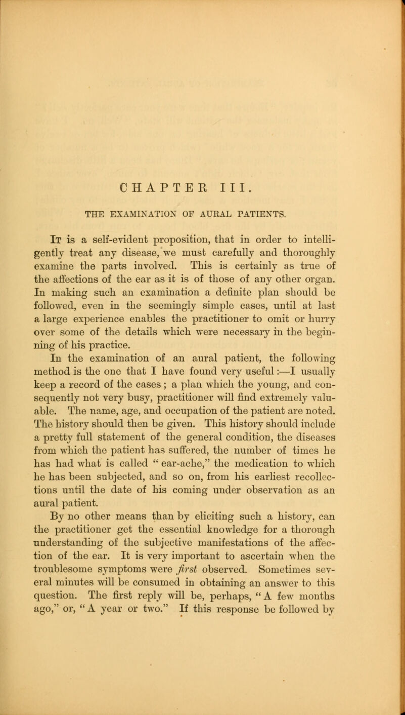 CH APTE R III. THE EXAMINATION OF AURAL PATIENTS. It is a self-evident proposition, that in order to intelli- gently treat any disease, we must carefully and thoroughly examine the parts involved. This is certainly as true of the affections of the ear as it is of those of any other organ. In making such an examination a definite plan should be followed, even in the seemingly simple cases, until at last a large experience enables the practitioner to omit or hurry over some of the details which were necessary in the begin- ning of his practice. In the examination of an aural patient, the following method is the one that I have found very useful:—I usually keep a record of the cases; a plan which the young, and con- sequently not very busy, practitioner will find extremely valu- able. The name, age, and occupation of the patient are noted. The history should then be given. This history should include a pretty full statement of the general condition, the diseases from which the patient has suffered, the number of times he has had what is called  ear-ache, the medication to which he has been subjected, and so on, from his earliest recollec- tions until the date of his coming under observation as an aural patient. By no other means than by eliciting such a history, can the practitioner get the essential knowledge for a thorough understanding of the subjective manifestations of the affec- tion of the ear. It is very important to ascertain when the troublesome symptoms were first observed. Sometimes sev- eral minutes will be consumed in obtaining an answer to this question. The first reply will be, perhaps,  A few months ago, or,  A year or two. If this response be followed by