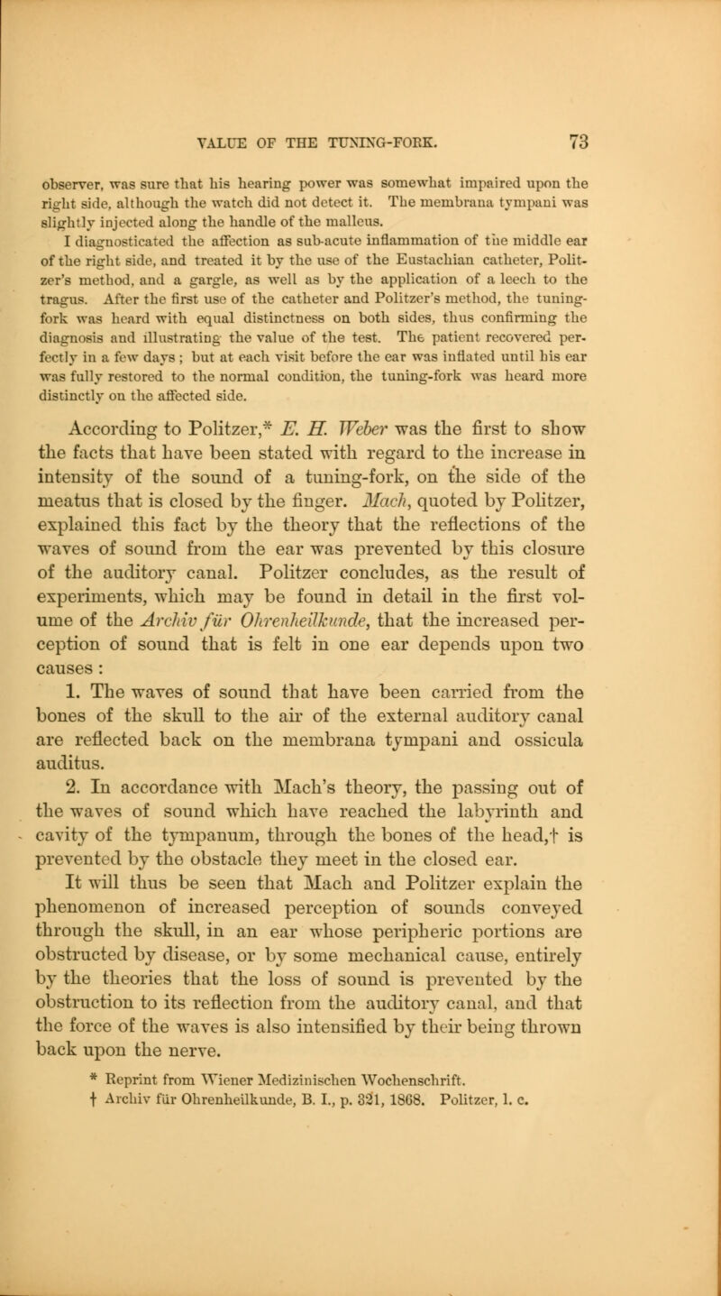 observer, was sure that his hearing power was somewhat impaired upon the right side, although the watch did not detect it. The membrana tympaui was slif^htlv injected along the handle of the malleus. I diagnosticated the affection as sub-acute inflammation of the middle ear of the right side, and treated it by the use of the Eustachian catheter, Polit- zer's method, and a gargle, as well as by the application of a leech to the tragus. After the first use of the catheter and Politzer's method, the tuning- fork was heard with equal distinctness on both sides, thus confirming the diagnosis and illustrating the value of the test. The patient recovered per- fectly in a few days ; but at each visit before the ear was inflated until his ear was fully restored to the normal condition, the tuning-fork was heard more distinctly on the affected side. According to Politzer,^ E. H. Weber was tlie first to show the facts that have been stated with regard to the increase in intensity of the sound of a tuning-fork, on the side of the meatus that is closed by the finger. Mach, quoted by Pohtzer, explained this fact by the theory that the reflections of the waves of sound from the ear was prevented by this closure of the auditory canal. Politzer concludes, as the result of experiments, which may be found in detail in the first vol- ume of the Archiv fur Ohrenheilhinde, that the increased per- ception of sound that is felt in one ear depends upon two causes : 1. The waves of sound that have been carried from the bones of the skull to the air of the external auditory canal are reflected back on the membrana tympani and ossicula auditus. 2. In accordance with Mach's theory, the passing out of the waves of sound which have reached the labyrinth and cavity of the tympanum, through the bones of the head,t is prevented by the obstacle they meet in the closed ear. It will thus be seen that Mach and Politzer explain the phenomenon of increased perception of sounds conveyed through the skull, in an ear whose peripheric portions are obstructed by disease, or by some mechanical cause, entirely by the theories that the loss of sound is prevented by the obstruction to its reflection from the auditory canal, and that the force of the waves is also intensified by their being thrown back upon the nerve. * Reprint from Wiener Medizinischen Wochenschrift. t Archiv fiir Ohrenheilkunde, B. I., p. 331, 1868. Politzer, 1. c.