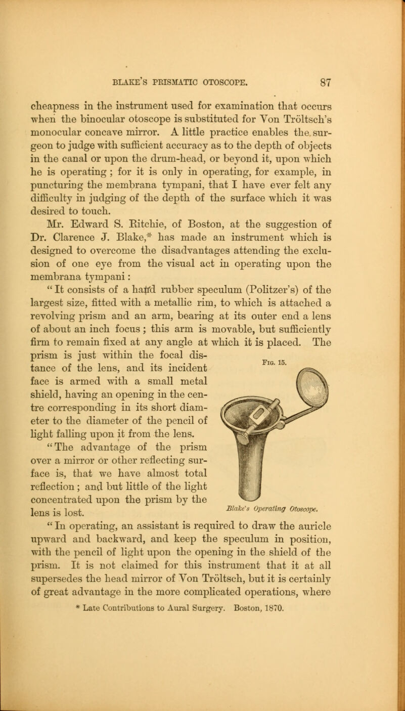 cheapness in tlie instrument used for examination that occurs when the binocular otoscope is substituted for Von Troltsch's monocular concave mirror. A little practice enables the sur- geon to judge with sufficient accuracy as to the depth of objects in the canal or upon the drum-head, or beyond it, upon which he is operating ; for it is only in operating, for example, in puncturing the membrana tympani, that I have ever felt any difficulty in judging of the depth of the surface which it was deshed to touch. ]\Ir. Edward S. Eitchie, of Boston, at the suggestion of Dr. Clarence J. Blake, has made an instrument which is designed to overcome the disadvantages attending the exclu- sion of one eye fi'om the visual act in operating upon the membrana tympani:  It consists of a ha^d rubber speculum (Pohtzer's) of the largest size, fitted with a metalhc rim, to which is attached a revolving prism and an arm, bearing at its outer end a lens of about an inch focus; this arm is movable, but sufficiently firm to remain fixed at any angle at which it is placed. The prism is lust within the focal dis- tance of the lens, and its incident face is armed with a small metal shield, having an opening in the cen- tre corresponding in its short diam- eter to the diameter of the pencil of hght falling upon it from the lens. The advantage of the prism over a mirror or other reflecting sur- face is, that we have almost total reflection ; and but little of the light concentrated upon the prism by the lens is lost. ^^'^'^' ^^'^^^^^ ^'^^'  In operating, an assistant is required to draw the auricle upward and backward, and keep the speculum in position, with the pencil of light upon the opening in the shield of the prism. It is not claimed for this instrument that it at all supersedes the head mirror of Von Troltsch, but it is certainly of great advantage in the more comphcated operations, where * Late Contributions to Aural Surgery. Boston, 1870.