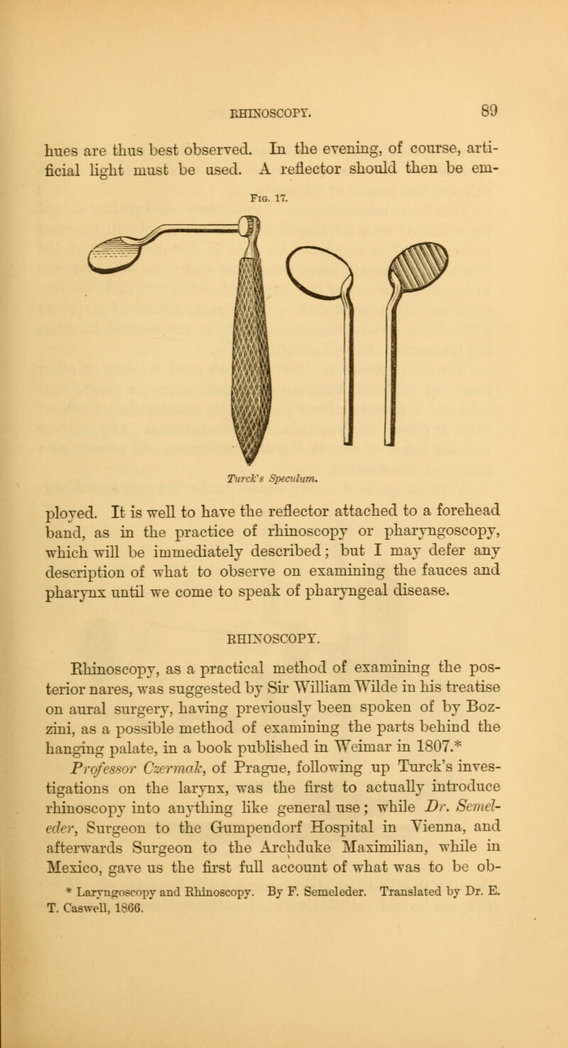 hues are thus best observed. In the evenrng, of course, arti- A reflector should then be em- ficial Hght must be used. Fig. 17. i Q m m Turck's Speculum. ployed. It is well to have the reflector attached to a forehead band, as m the practice of rhinoscopy or pharyngoscopy, which will be immediately described; but I may defer any description of what to observe on examining the fauces and pharynx until we come to speak of pharyngeal disease. RHINOSCOPY. Rhinoscopy, as a practical method of examining the pos- terior nares, was suggested by Sir Wilham Wilde in his treatise on aural surgery, having previously been s^Doken of by Boz- zini, as a possible method of examining the parts behind the hanging palate, in a book published in Weimar in 1807.^ Professor Czermah, of Prague, following up Turck's inves- tigations on the larynx, was the first to actually inti'oduce rhinoscopy into anything like general use; while Dr. Semel- eder, Surgeon to the Gumpendorf Hospital in Vienna, and afterwards Surgeon to the Archduke Maximilian, while in Mexico, gave us the first full account of what was to be ob- * Laryngoscopy and Rhinoscopy. By F. Semeleder. Translated by Dr. E. T. Caswell, 1866.