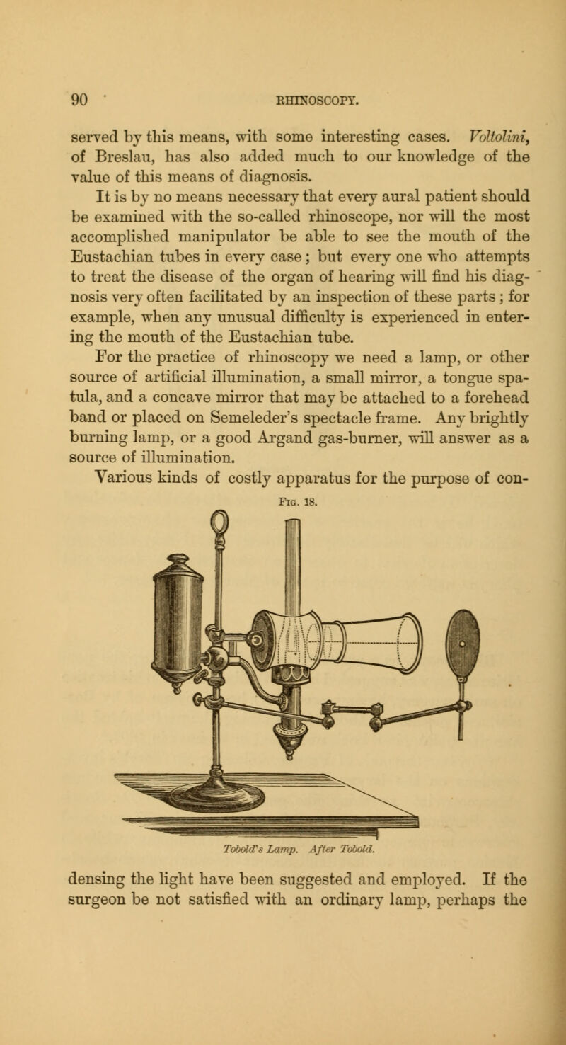 served by this means, with some interesting cases. VoltoUni, of Breslau, has also added much to our knowledge of the value of this means of diagnosis. It is bj no means necessary that every aural patient should be examined with the so-called rhiaoscope, nor will the most accomplished manipulator be able to see the mouth of the Eustachian tubes in every case; but every one who attempts to treat the disease of the organ of hearing will find his diag- nosis very often facilitated by an inspection of these parts ; for example, when any unusual difficulty is experienced in enter- ing the mouth of the Eustachian tube. Eor the practice of rhinoscopy we need a lamp, or other source of artificial illumiQation, a small mirror, a tongue spa- tula, and a concave mirror that may be attached to a forehead band or placed on Semeleder's spectacle frame. Any brightly burning lamp, or a good Argand gas-burner, will answer as a source of illumination. Various kinds of costly apparatus for the purpose of con- FiG. 18. Tobdd's Lamp. After Tobold. densing the light have been suggested and employed. If the surgeon be not satisfied ^dth an ordinary lamp, perhaps the