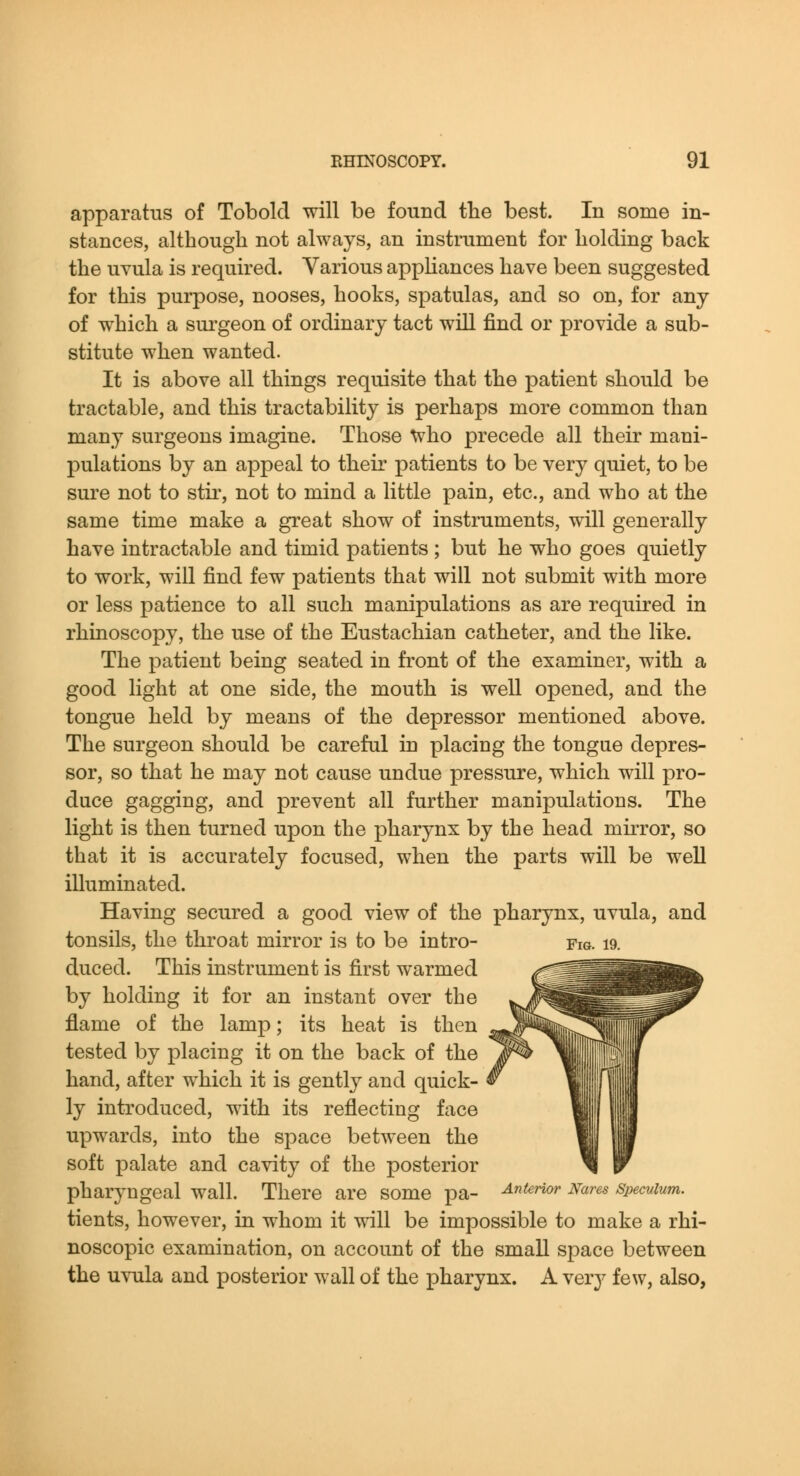 apparatus of Tobold will be found the best. In some in- stances, although not always, an instrument for holding back the uvula is required. Various appUances have been suggested for this purpose, nooses, hooks, spatulas, and so on, for any of which a surgeon of ordinary tact will find or provide a sub- stitute when wanted. It is above all things requisite that the patient should be tractable, and this tractability is perhaps more common than many surgeons imagine. Those who precede all their mani- pulations by an appeal to their patients to be very quiet, to be sure not to stii', not to mind a little pain, etc., and who at the same time make a great show of instruments, will generally have intractable and timid patients ; but he who goes quietly to work, will find few patients that will not submit with more or less patience to all such manipulations as are required in rhinoscopy, the use of the Eustachian catheter, and the like. The patient being seated in front of the examiner, with a good light at one side, the mouth is well opened, and the tongue held by means of the depressor mentioned above. The surgeon should be careful in placing the tongue depres- sor, so that he may not cause undue pressure, which will pro- duce gagging, and prevent all further manipulations. The light is then turned upon the pharynx by the head mirror, so that it is accurately focused, when the parts will be well illuminated. Having secured a good view of the pharynx, uvula, and tonsils, the throat mirror is to be intro- fig. i9. duced. This instrument is first warmed by holding it for an instant over the flame of the lamp; its heat is then tested by placing it on the back of the hand, after which it is gently and quick- ly introduced, with its reflecting face upwards, into the space between the soft palate and cavity of the posterior pharyngeal wall. There are some pa- ^i^rior Nares speculum. tients, however, in whom it will be impossible to make a rhi- noscopic examination, on account of the small space between the uvula and posterior wall of the pharynx. A very few, also,