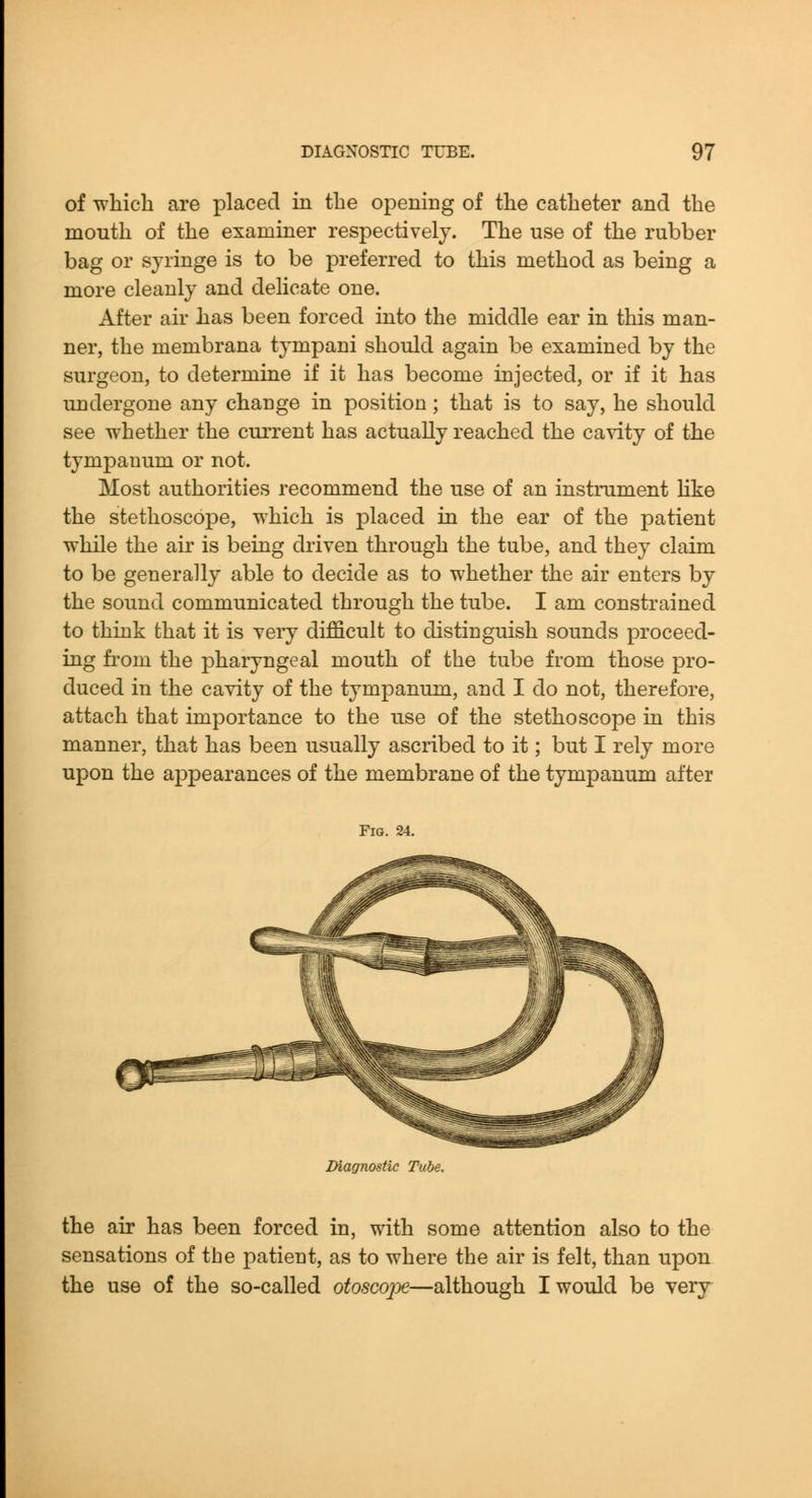 of which are placed in the opening of the catheter and the mouth of the examiner respectively. The use of the rubber bag or syringe is to be preferred to this method as being a more cleanly and delicate one. After air has been forced into the middle ear in this man- ner, the membrana tympani should again be examined by the surgeon, to determine if it has become injected, or if it has undergone any change in position; that is to say, he should see whether the current has actually reached the ca\dty of the tympanum or not. Most authorities recommend the use of an instrument like the stethoscope, which is placed in the ear of the patient while the air is being driven through the tube, and they claim to be generally able to decide as to whether the air enters by the sound communicated through the tube. I am constrained to think that it is very difficult to distinguish sounds proceed- ing from the pharyngeal mouth of the tube from those pro- duced in the cavity of the tympanum, and I do not, therefore, attach that importance to the use of the stethoscope in this manner, that has been usually ascribed to it; but I rely more upon the appearances of the membrane of the tympanum after Fig. Diagnostic Tube. the air has been forced in, with some attention also to the sensations of tbe patient, as to where the air is felt, than upon the use of the so-called otosco]^—although I would be very