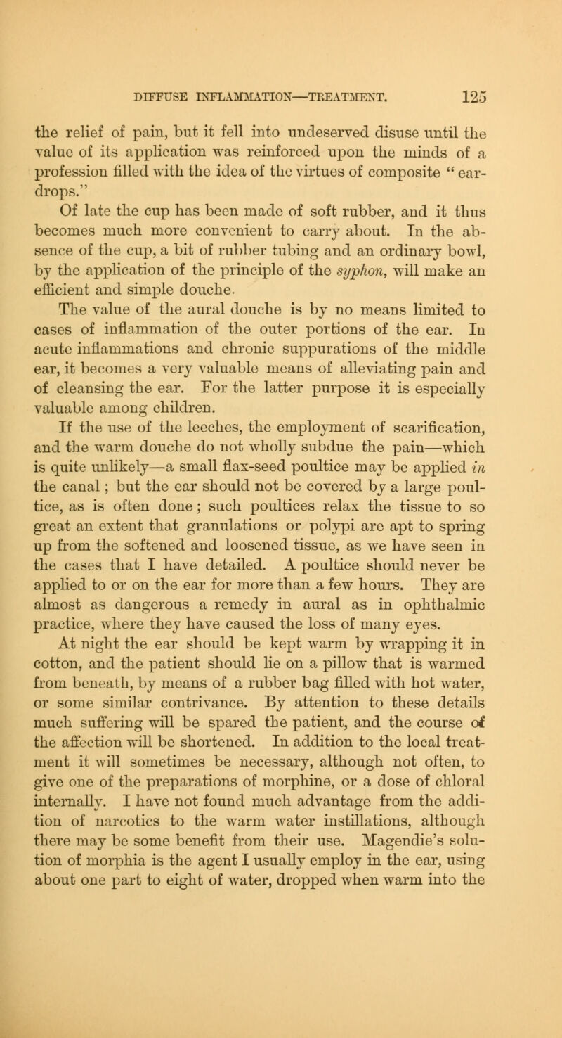 the relief of pain, but it fell into undeserved disuse until the value of its application was reinforced upon the minds of a profession filled with the idea of the virtues of composite  ear- drops. Of late the cup has been made of soft rubber, and it thus becomes much more convenient to carry about. In the ab- sence of the cup, a bit of rubber tubing and an ordinary bowl, by the application of the principle of the syphon, will make an efficient and simple douche. The value of the aural douche is by no means limited to cases of inflammation of the outer portions of the ear. In acute inflammations and chronic suppurations of the middle ear, it becomes a very valuable means of alleviating pain and of cleansing the ear. For the latter purpose it is especially valuable among children. If the use of the leeches, the employment of scarification, and the warm douche do not wholly subdue the pain—which is quite unhkely—a small flax-seed poultice may be applied in the canal; but the ear should not be covered by a large poul- tice, as is often done; such poultices relax the tissue to so great an extent that granulations or polypi are apt to spring up from the softened and loosened tissue, as we have seen in the cases that I have detailed. A poultice should never be applied to or on the ear for more than a few hours. They are almost as dangerous a remedy in aural as in ophthalmic practice, where they have caused the loss of many eyes. At night the ear should be kept warm by wrapping it in cotton, and the patient should lie on a pillow that is warmed from beneath, by means of a rubber bag fiUed with hot water, or some similar contrivance. By attention to these details much suffering will be spared the patient, and the course of the affection will be shortened. In addition to the local treat- ment it will sometimes be necessary, although not often, to give one of the preparations of morphine, or a dose of chloral internally. I have not found much advantage from the addi- tion of narcotics to the warm water instillations, although there may be some benefit from their use. Magendie's solu- tion of morphia is the agent I usually employ in the ear, using about one part to eight of water, dropped when warm into the