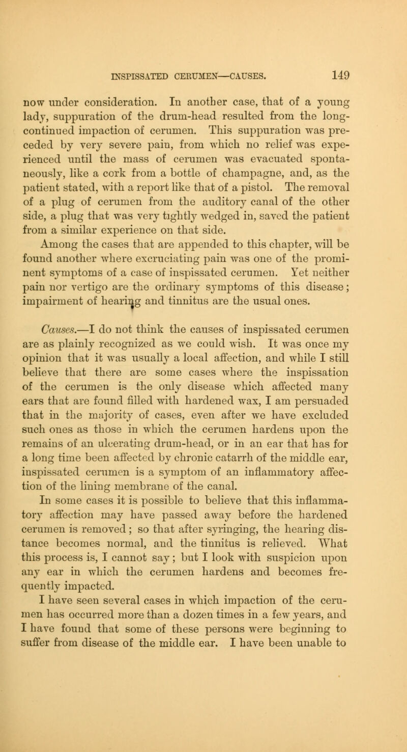 now under consideration. In another case, that of a young ladj, suppuration of the drum-head resulted from the long- con tinned impaction of cerumen. This suppuration was pre- ceded by very severe pain, from which no relief was expe- rienced until the mass of cerumen was evacuated sponta- neously, like a cork from a bottle of champagne, and, as the patient stated, with a report like that of a pistol. The removal of a plug of cerumen from the auditory canal of the other side, a plug that was very tightly wedged in, saved the patient from a similar experience on that side. Among the cases that are appended to this chapter, will be found another w^here excruciating pain was one of the promi- nent symptoms of a case of inspissated cerumen. Yet neither pain nor vertigo are the ordinary symptoms of this disease; impairment of hearing and tinnitus are the usual ones. Causes.—I do not think the causes of inspissated cerumen are as plainly recognized as we could wish. It was once my opinion that it was usually a local affection, and while I still believe that there are some cases where the inspissation of the cerumen is the only disease which affected many ears that are found filled with hardened wax, I am persuaded that in the majority of cases, even after we have excluded such ones as those in which the cerumen hardens upon the remains of an ulcerating drum-head, or in an ear that has for a long time been affected by chronic catarrh of the middle ear, inspissated cenimen is a symptom of an inflammatory affec- tion of the lining membrane of the canal. In some cases it is possible to believe that this inflamma- tory affection may have passed away before the hardened cerumen is removed; so that after syringing, the hearing dis- tance becomes normal, and the tinnitus is relieved. What this process is, I cannot say; but I look with suspicion upon any ear in which the cerumen hardens and becomes fre- quently impacted. I have seen several cases in which impaction of the ceru- men has occurred more than a dozen times in a few years, and I have found that some of these persons were beginning to suffer from disease of the middle ear. I have been unable to