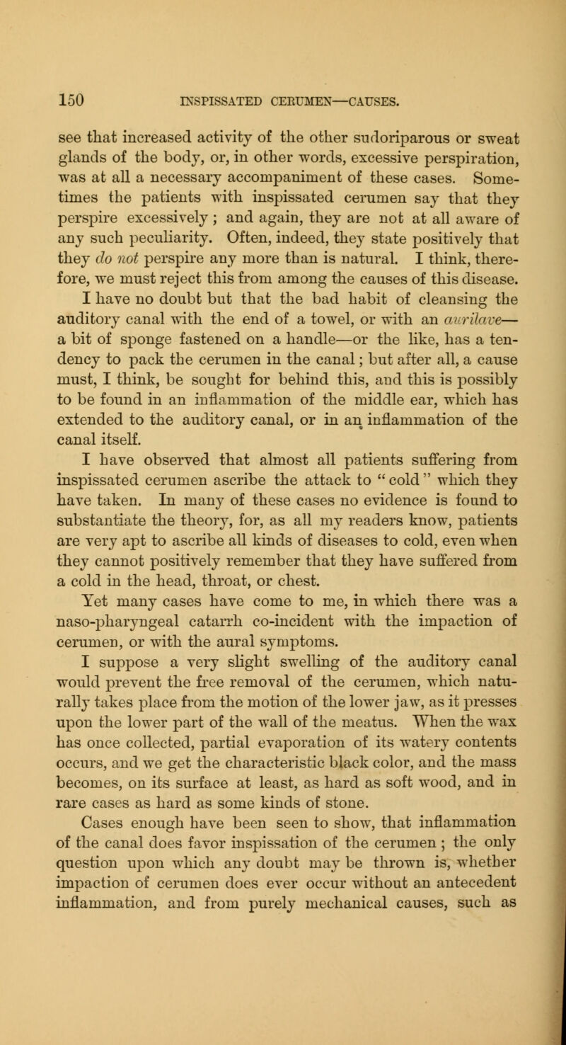 see that increased activity of the other sudoriparous or sweat glands of the body, or, in other words, excessive perspiration, was at all a necessary accompaniment of these cases. Some- times the patients with inspissated cerumen say that they perspire excessively ; and again, they are not at all aware of any such peculiarity. Often, indeed, they state positively that they do not perspire any more than is natural. I think, there- fore, we must reject this from among the causes of this disease. I have no doubt but that the bad habit of cleansing the auditory canal ^dth the end of a towel, or with an aurilave— a bit of sponge fastened on a handle—or the like, has a ten- dency to pack the cerumen in the canal; but after all, a cause must, I think, be sought for behind this, and this is possibly to be found in an inflammation of the middle ear, which has extended to the auditory canal, or in an inflammation of the canal itself. I have observed that almost all patients suffering from inspissated cerumen ascribe the attack to  cold  which they have taken. In many of these cases no evidence is found to substantiate the theory, for, as all my readers know, patients are very apt to ascribe all kinds of diseases to cold, even when they cannot positively remember that they have suffered from a cold in the head, throat, or chest. Yet many cases have come to me, in which there was a naso-pharyngeal catarrh co-incident with the impaction of cerumen, or with the aural symptoms. I suppose a very slight swelling of the auditory canal would prevent the free removal of the cerumen, which natu- rally takes place from the motion of the lower jaw, as it presses upon the lower part of the wall of the meatus. When the wax has once collected, partial evaporation of its watery contents occurs, and we get the characteristic black color, and the mass becomes, on its surface at least, as hard as soft wood, and in rare cases as hard as some kinds of stone. Cases enough have been seen to show, that inflammation of the canal does favor inspissation of the cerumen; the only question upon which any doubt may be thrown is, whether impaction of cerumen does ever occur without an antecedent inflammation, and from purely mechanical causes, such as