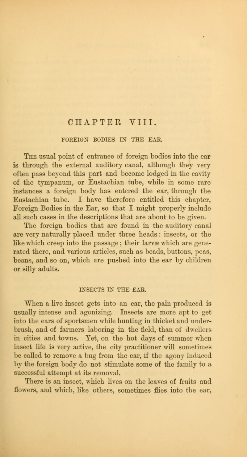 CHAPTER VIII. FOREIGN BODIES IN THE EAR. The usual point of entrance of foreign bodies into the ear is through the external auditory canal, although they very often pass beyond this part and become lodged in the cavity of the tympanum, or Eustachian tube, while in some rare instances a foreign body has entered the ear, through the Eustachian tube. I have therefore entitled this chapter. Foreign Bodies in the Ear, so that I might properly include all such cases in the descriptions that are about to be given. The foreign bodies that are found in the auditory canal are very naturally placed under three heads: insects, or the like which creep into the passage; their larvae which are gene- rated there, and various articles, such as beads, buttons, peas, beans, and so on, which are pushed into the ear by children or silly adults. INSECTS IN THE EAR. When a live insect gets into an ear, the pain produced is usually intense and agonizing. Insects are more apt to get into the ears of sportsmen while hunting in thicket and under- brush, and of farmers laboring in the field, than of dwellers in cities and towns. Yet, on the hot days of summer when insect life is very active, the city practitioner will sometimes be called to remove a bug from the ear, if the agony induced by the foreign body do not stimulate some of the family to a successful attempt at its removal. There is an insect, which lives on the leaves of fi'uits and flowers, and which, Kke others, sometimes flies into the ear,