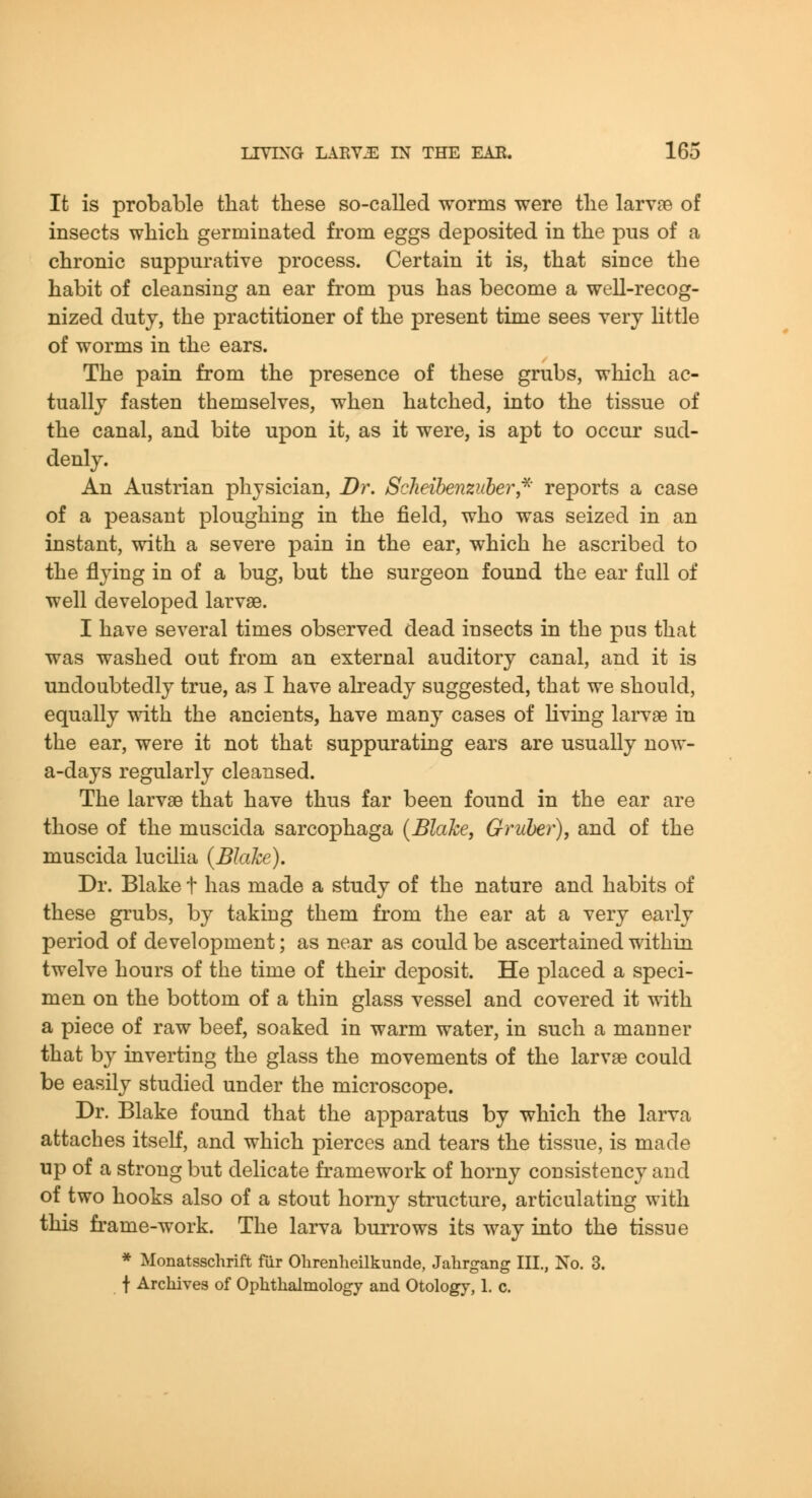 It is probable that these so-called worms were the larv?e of insects which germinated from eggs deposited in the pus of a chronic suppurative process. Certain it is, that since the habit of cleansing an ear from pus has become a well-recog- nized duty, the practitioner of the present time sees very Httle of worms in the ears. The pain from the presence of these grubs, which ac- tually fasten themselves, when hatched, into the tissue of the canal, and bite upon it, as it were, is apt to occur sud- denly. An Austrian physician, Dr. ScJieibenziiher,^' reports a case of a peasant ploughing in the field, who was seized in an instant, with a severe pain in the ear, which he ascribed to the flying in of a bug, but the surgeon found the ear full of well developed larvae. I have several times observed dead insects in the pus that was washed out from an external auditory canal, and it is undoubtedly true, as I have already suggested, that we should, equally with the ancients, have many cases of Kving larvae in the ear, were it not that suppurating ears are usually now- a-days regularly cleansed. The larvae that have thus far been found in the ear are those of the muscida sarcophaga {Blake, Gruher), and of the muscida lucilia (Blake). Dr. Blake t has made a study of the nature and habits of these grubs, by taking them from the ear at a very early period of development; as near as could be ascertained within twelve hours of the time of their deposit. He placed a speci- men on the bottom of a thin glass vessel and covered it with a piece of raw beef, soaked in warm water, in such a manner that by inverting the glass the movements of the larvae could be easily studied under the microscope. Dr. Blake found that the apparatus by which the larva attaches itself, and which pierces and tears the tissue, is made up of a strong but delicate framework of horny consistency and of two hooks also of a stout horny structure, articulating with this frame-work. The larva burrows its way into the tissue * Monatsschrift fiir Ohrenheilkunde, Jahrgang III., No. 3. t Archives of Ophthalmology and Otology, 1. c.